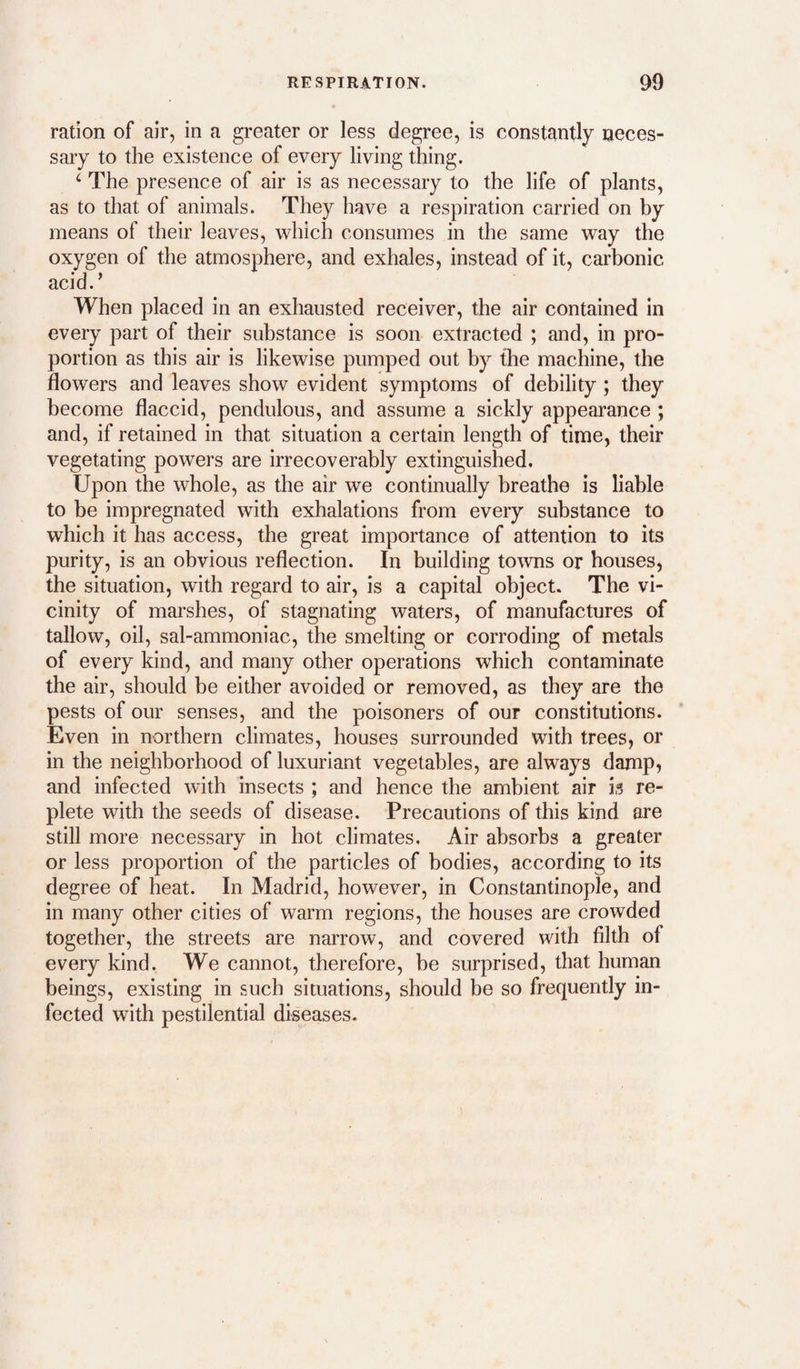 ration of air, in a greater or less degree, is constantly neces¬ sary to the existence of every living thing. ‘ The presence of air is as necessary to the life of plants, as to that of animals. They have a respiration carried on by means of their leaves, which consumes in the same way the oxygen of the atmosphere, and exhales, instead of it, carbonic acid.’ When placed in an exhausted receiver, the air contained in every part of their substance is soon extracted ; and, in pro¬ portion as this air is likewise pumped out by the machine, the flowers and leaves show evident symptoms of debility; they become flaccid, pendulous, and assume a sickly appearance ; and, if retained in that situation a certain length of time, their vegetating powers are irrecoverably extinguished. Upon the whole, as the air we continually breathe is liable to be impregnated with exhalations from every substance to which it has access, the great importance of attention to its purity, is an obvious reflection. In building towns or houses, the situation, with regard to air, is a capital object. The vi¬ cinity of mai’shes, of stagnating waters, of manufactures of tallow, oil, sal-ammoniac, the smelting or corroding of metals of every kind, and many other operations which contaminate the air, should be either avoided or removed, as they are the pests of our senses, and the poisoners of our constitutions. Even in northern climates, houses surrounded with trees, or in the neighborhood of luxuriant vegetables, are always damp? and infected with insects ; and hence the ambient air is re¬ plete with the seeds of disease. Precautions of this kind are still more necessary in hot climates. Air absorbs a greater or less proportion of the particles of bodies, according to its degree of heat. In Madrid, however, in Constantinople, and in many other cities of warm regions, the houses are crowded together, the streets are narrow, and covered with filth of every kind. We cannot, therefore, be surprised, that human beings, existing in such situations, should be so frequently in¬ fected with pestilential diseases.