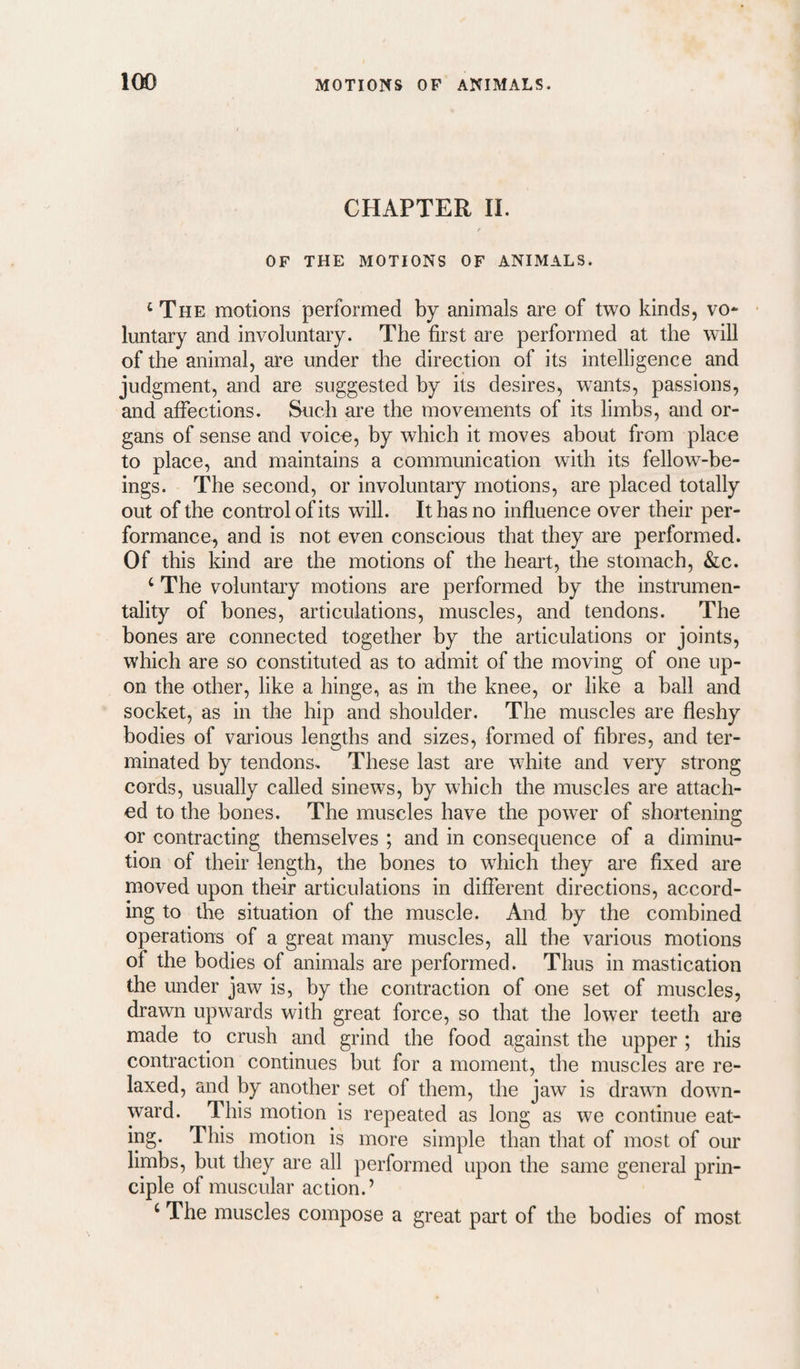 CHAPTER 11. OF THE MOTIONS OF ANIMALS. ‘The motions performed by animals are of two kinds, vo* luntary and involuntary. The first are performed at the will of the animal, are under the direction of its intelligence and judgment, and are suggested by its desires, w^ants, passions, and affections. Such are the movements of its limbs, and or¬ gans of sense and voice, by which it moves about from place to place, and maintains a communication with its fellow-be¬ ings. The second, or involuntary motions, are placed totally out of the control of its will. It has no influence over their per¬ formance, and is not even conscious that they are performed. Of this kind are the motions of the heart, the stomach, &c. ‘ The voluntary motions are performed by the instrumen¬ tality of bones, articulations, muscles, and tendons. The bones are connected together by the articulations or joints, which are so constituted as to admit of the moving of one up¬ on the other, like a hinge, as in the knee, or like a ball and socket, as in the hip and shoulder. The muscles are fleshy bodies of various lengths and sizes, formed of fibres, and ter¬ minated by tendons. These last are white and very strong cords, usually called sinews, by which the muscles are attach¬ ed to the bones. The muscles have the power of shortening or contracting themselves ; and in consequence of a diminu¬ tion of their length, the bones to which they are fixed are moved upon their articulations in different directions, accord¬ ing to the situation of the muscle. And by the combined operations of a great many muscles, all the various motions of the bodies of animals are performed. Thus in mastication the under jaw is, by the contraction of one set of muscles, drawn upwards with great force, so that the lower teeth are made to crush and grind the food against the upper ; this contraction continues but for a moment, the muscles are re¬ laxed, and by another set of them, the jaw is drawn down¬ ward. This motion is repeated as long as we continue eat- ing. This motion is more simple than that of most of our limbs, but they are all performed upon the same general prin¬ ciple of muscular action.’ ‘ The muscles compose a great part of the bodies of most