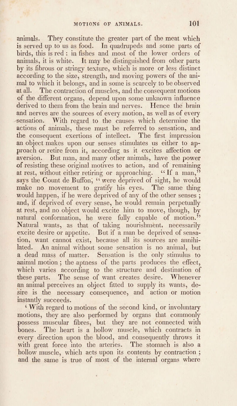 animals. They constitute the greater part of the meat which is served up to us as food. In quadrupeds and some parts of birds, this is red : in fishes and most of the lower orders of animals, it is white. It may be distinguished from other parts by its fibrous or stringy texture, which is more or less distinct according to the size, strength, and moving powers of the ani¬ mal to which it belongs, and in some is scarcely to be observed at all. The contraction of muscles, and the consequent motions of the different organs, depend upon some unknown influence derived to them from the brain and nerves. Hence the brain and nerves are the sources of every motion, as well as of every sensation. With regard to the causes which determine the actions of animals, these must be referred to sensation, and the consequent exertions of intellect. The first impression an object makes upon our senses stimulates us either to ap¬ proach or retire from it, according as it excites affection or aversion. But man, and many other animals, have the power of resisting these original motives to action, and of remaining at rest, without either retiring or approaching. “ If a man,’’ says the Count de Buffonj “were deprived of sight, he would make no movement to gratify his eyes. The same thing would happen, if he were deprived of any of the other senses ; and, if deprived of every sense, he would remain perpetually at rest, and no object would excite him to move, though, by natural conformation, he were fully capable of motion.” Natural wants, as that of taking nourishment, necessarily excite desire or appetite. But if a man be deprived of sensa¬ tion, want cannot exist, because all its sources are annihi¬ lated. An animal without some sensation is no animal, but a dead mass of matter. Sensation is the only stimulus to animal motion ; the aptness of the parts produces the effect, which varies according to the structure and destination of these parts. The sense of want creates desire. Whenever an animal perceives an object fitted to supply its wants, de¬ sire is the necessary consequence, and action or motion instantly succeeds. ‘ With regard to motions of the second kind, or involuntary motions, they are also performed by organs that commonly possess muscular fibres, but they are not connected with bones. The heart is a hollow muscle, which contracts in every direction upon the blood, and consequently throws it with great force into the arteries. The stomach is also a hollow muscle, which acts upon its contents by contraction ; and the same is true of most of the internal organs where
