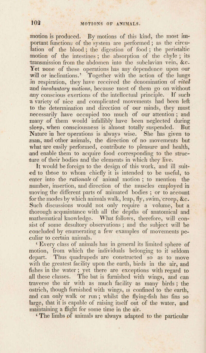 103 inotion is produced. By motions of this kind, the most im¬ portant functions of the system are performed; as the circu¬ lation of the blood; the digestion of food ; the peristaltic motion of the intestines ; the absorption of the chyle ; its transmission from the abdomen into the subclavian vein, &c. Yet none of these operations has any dependence upon our win or inclinations.’ Together with the action of the lungs in respiration, they have received the denomination of vital and involuntary motions^ because most of them go on without any conscious exertions of the intellectual principle. If such a variety of nice and complicated movements had been left to the determination and direction of our minds, they must necessarily have occupied too much of our attention ; and many of them would infallibly have been neglected during 'sleep, w*hen consciousness is almost totally suspended. But Nature in her operations is always wise. She has given to man, and other animals, the direction of no movements but what are easily performed, contribute to pleasure and health, and enable them to acquire food corresponding to the struc- iture of their bodies and the elements in which they live. It would be foreign to the design of this work, and ill suit¬ ed to those to whom chiefly it is intended to be useful, to enter into the rationale of animal motion ; to mention the number, insertion, and direction of the muscles employed in moving the different parts of animated bodies ; or to account for the modes by which animals walk, leap, fly, swim, creep, &Cr Such discussions would not only require a volume, but a thorough acquaintance with all the depths of anatomical and mathematical knowledge. What follows, therefore, will con¬ sist of some desultory observations ; and the subject will be concluded by enumerating a few examples of movements pe¬ culiar to certain animals. ‘ Every class of animals has in general its limited sphere of motion, from which the individuals belonging to it seldom depart. Thus quadrupeds are constructed so as to move with the greatest facility upon the earth, birds in the air, and fishes in the water ; yet there are exceptions with regard to all these classes. The bat is furnished with wings, and can traverse the air with as much facility as many birds ; the ostrich, though furnished with wings, is confined to the earth, and can only walk or run ; whilst the flying-fish has fins so large, that it is capable of raising itself out of the water, and maintaining a flight for some time in the air. ‘ The limbs of animals are always adapted to the particular