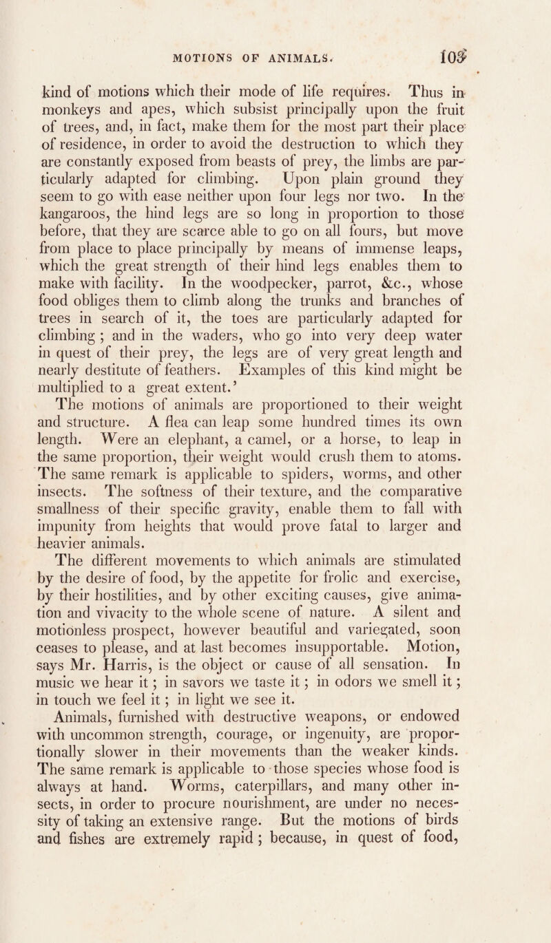 kind of motions which their mode of life requires. Thus in- monkeys and apes, which subsist principally upon the fruit of trees, and, in fact, make them for the most part their place' of residence, in order to avoid the destruction to which they are constantly exposed from beasts of prey, the limbs are par¬ ticularly adapted for climbing. Upon plain ground they seem to go with ease neither upon four legs nor two. In the kangaroos, the hind legs are so long in proportion to those before, that they are scarce able to go on all fours, but move from place to place principally by means of immense leaps, which the great strength of their hind legs enables them to make with facility. In the woodpecker, parrot, &c., whose food obliges them to climb along the trunks and branches of trees in search of it, the toes are particularly adapted for climbing ; and in the waders, who go into very deep water in quest of their prey, the legs are of very great length and nearly destitute of feathers. Examples of this kind might be multiplied to a great extent.’ The motions of animals are proportioned to their weight and structure. A flea can leap some hundred times its own length. Were an elephant, a camel, or a horse, to leap in the same proportion, their weight would crush them to atoms. The same remark is applicable to spiders, worms, and other insects. The softness of their texture, and the comparative smallness of their specific gravity, enable them to fall with impunity from heights that would prove fatal to larger and heavier animals. The different movements to which animals are stimulated by the desire of food, by the appetite for frolic and exercise, by their hostilities, and by other exciting causes, give anima¬ tion and vivacity to the whole scene of nature. A silent and motionless prospect, however beautiful and variegated, soon ceases to please, and at last becomes insupportable. Motion, says Mr. Harris, is the object or cause of all sensation. In music we hear it; in savors we taste it; in odors we smell it; in touch we feel it; in light we see it. Animals, furnished with destructive weapons, or endowed with uncommon strength, courage, or ingenuity, are propor¬ tionally slower in their movements than the weaker kinds. The same remark is applicable to those species whose food is always at hand. Worms, caterpillars, and many other in¬ sects, in order to procure nourishment, are under no neces¬ sity of taking an extensive range. But the motions of birds and fishes are extremely rapid; because? in quest of food,