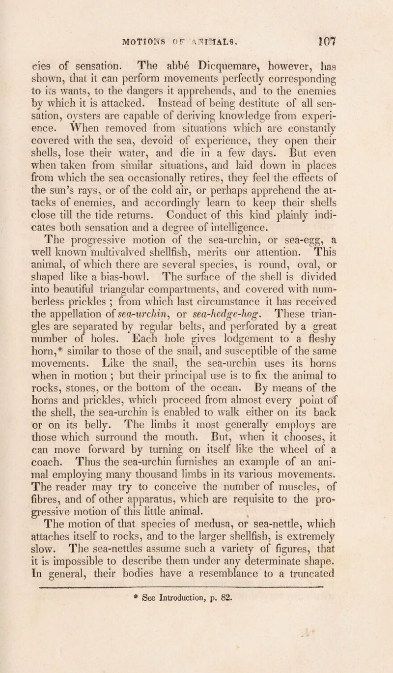 eies of sensation. The abbe Dicquemare, however, has shown, that it can perform movements perfectly corresponding to its wants, to the dangers it apprehends, and to the enemies by which it is attacked. Instead of being destitute of all sen¬ sation, oysters are capable of deriving knowledge from experi¬ ence. When removed from situations which are constantly covered with the sea, devoid of experience, they open their shells, lose their water, and die in a few days. But even when taken from similar situations, and laid down in places from which the sea occasionally retires, they feel the effects of the sun’s rays, or of the cold air, or perhaps apprehend the at¬ tacks of enemies, and accordingly learn to keep their shells close till the tide returns. Conduct of this kind plainly indi¬ cates both sensation and a degree of intelligence. The progressive motion of the sea-urchin, or sea-egg, a well known multivalved shellfish, merits our attention. This animal, of which there are several species, is round, oval, or shaped like a bias-bowl. The surface of the shell is divided into beautiful triangular compartments, and covered with num¬ berless prickles ; from which last circumstance it has received the appellation o{ sea-urchin^ or sea-hedge-hog. These trian¬ gles are separated by regular belts, and perforated by a great number of holes. Each hole gives lodgement to a fleshy horn,* similar to those of the snail, and susceptible of the same movements. Like the snail, the sea-urchin uses its horns when in motion ; but their principal use is to fix the animal to rocks, stones, or the bottom of the ocean. By means of the horns and prickles, which proceed from almost every point of the shell, the sea-urchin is enabled to walk either on its back or on its belly. The limbs it most generally employs are those which surround the mouth. But, w^hen it chooses, it can move forward by turning on itself like the wheel of a coach. Thus the sea-urchin furnishes an example of an ani¬ mal employing many thousand limbs in its various movements. The reader may try to conceive the number of muscles, of fibres, and of other apparatus, which are requisite to the pro¬ gressive motion of this little animal. The motion of that species of medusa, or sea-nettle, which attaches itself to rocks, and to the larger shellfish, is extremely slow. The sea-nettles assume such a variety of figures, that it is impossible to describe them under any determinate shape. In general, their bodies have a resemblance to a truncated * See Introduction, p. 82.