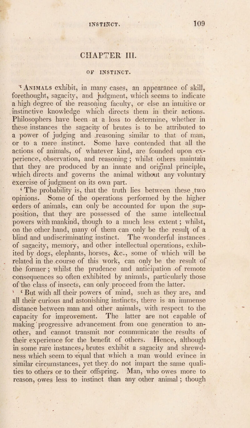 CHAPTER in. OF INSTINCT. I Animals exhibit, in many cases, an appearance of skill, forethought, sagacity, and judgment, which seems to indicate a high degree of the reasoning faculty, or else an intuitive or instinctive knowledge which directs them in their actions. Philosophers have been at a loss to determine, whether in these instances the sagacity of brutes is to be attributed to a power of judging and .reasoning similar to that of man, or to a mere instinct. Some have contended that all the actions of animals, of whatever kind, are founded upon ex¬ perience, observation, and reasoning; whilst others maintain that they are produced by an innate and original principle, which directs and governs the animal without any voluntary exercise of judgment on its own part. ‘ The probability is,, that the truth lies between these ,two opinions. Some of the operations performed by the higher orders of animals, can only be accounted for upon the sup¬ position, that they are possessed of the same intellectual powers with mankind, though to a much less extent; whilst, on the other hand, many of them can only be the resul^ of a blind and undiscriminating instinct. The wonderful instances , of sagacity, memory, and other intellectual operations, exhib¬ ited by dogs, elephants, horses, &c., some of which will be related in the ,course of this work, can only be the result of the former; whilst the prudence and anticipation .of remote consequences so often exhibited by animals, particularly those of'the class of insects, can only proceed from the latter. ' ‘ But with air their powers of mind, such as they are, and all their curious and astonishing instincts, there is an immense distance between man and other animals, with respect to the capacity for improvement. The latter are not capable of making' progressive advancement from one generation to an¬ other, and cannot transmit nor communicate the results of their experience for the benefit of others. Hence, although in some rare instances,\ brutes exhibit a sagacity and shrewd¬ ness which seem to .equal that which a man would evince in similar circumstances, yet they, do not impart the same quali¬ ties to others or to their offspring. Man, who owes more to reason, owes less to instinct than any other animal; though