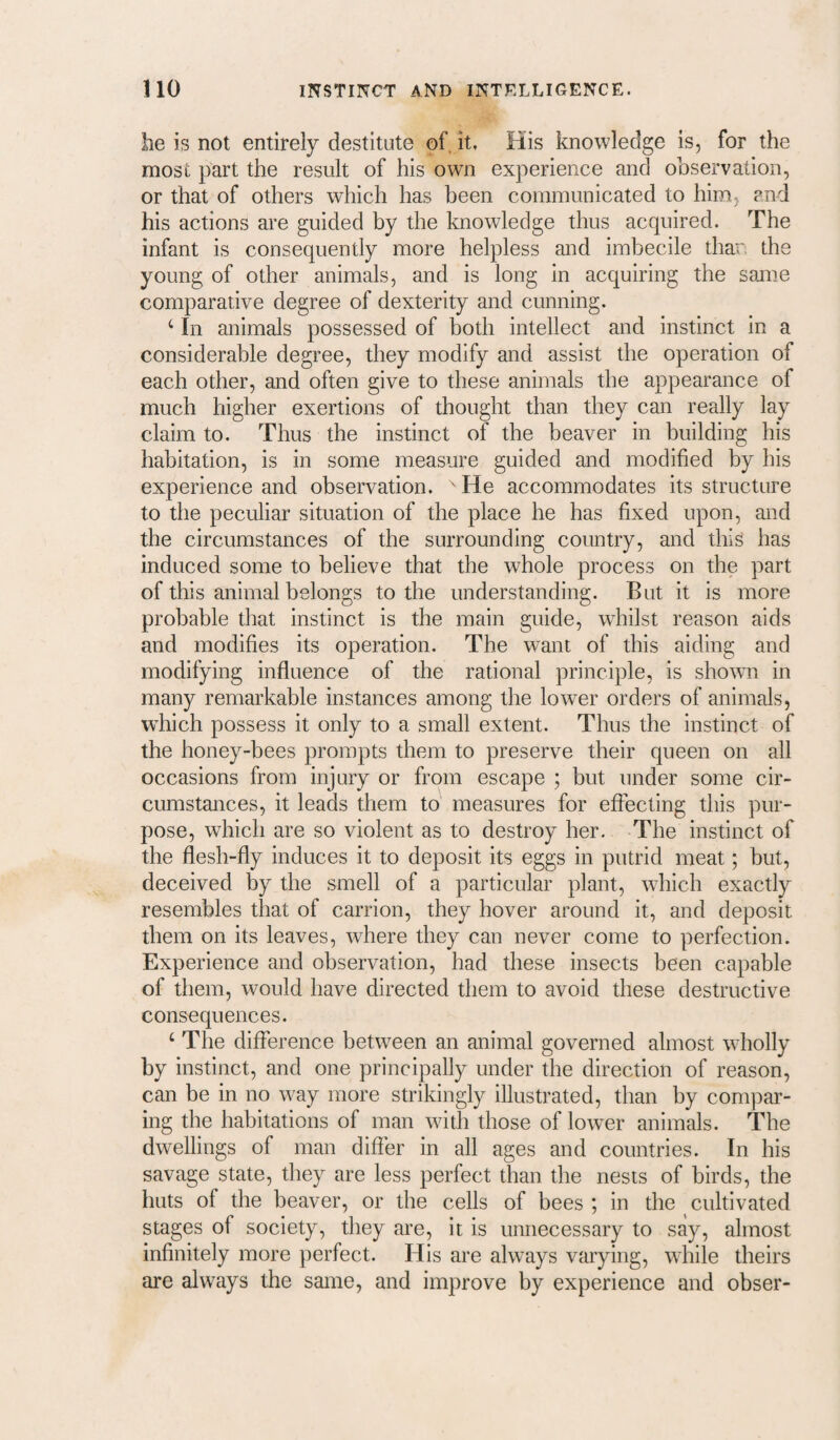 he is not entirely destitute of, it, His knowledge is, for the most part the result of his own experience and observation, or that of others which has been communicated to him, and his actions are guided by the knowledge thus acquired. The infant is consequently more helpless and imbecile than the young of other animals, and is long in acquiring the sanne comparative degree of dexterity and cunning. ‘ In animals possessed of both intellect and instinct in a considerable degree, they modify and assist the operation of each other, and often give to these animals the appearance of much higher exertions of thought than they can really lay claim to. Thus the instinct of the beaver in building his habitation, is in some measure guided and modified by his experience and observation. ' He accommodates its structure to the peculiar situation of the place he has fixed upon, and the circumstances of the surrounding country, and this has induced some to believe that the whole process on the part of this animal belongs to the understanding. But it is more probable that instinct is the main guide, whilst reason aids and modifies its operation. The want of this aiding and modifying influence of the rational principle, is shown in many remarkable instances among the lower orders of animals, which possess it only to a small extent. Thus the instinct of the honey-bees prompts them to preserve their queen on all occasions from injury or from escape ; but under some cir¬ cumstances, it leads them to measures for effecting this pur¬ pose, which are so violent as to destroy her. The instinct of the flesh-fly induces it to deposit its eggs in putrid meat; but, deceived by the smell of a particular plant, wdiich exactly resembles that of carrion, they hover around it, and deposit them on its leaves, where they can never come to perfection. Experience and observation, had these insects been capable of them, would have directed them to avoid these destructive consequences. ‘ The difference between an animal governed almost wholly by instinct, and one principally under the direction of reason, can be in no way more strikingly illustrated, than by compar¬ ing the habitations of man with those of lower animals. The dwellings of man differ in all ages and countries. In his savage state, they are less perfect than the nests of birds, the huts of the beaver, or the cells of bees ; in the cultivated stages of society, they are, it is unnecessary to say, almost infinitely more perfect. His are always varying, while theirs are always the same, and improve by experience and obser-