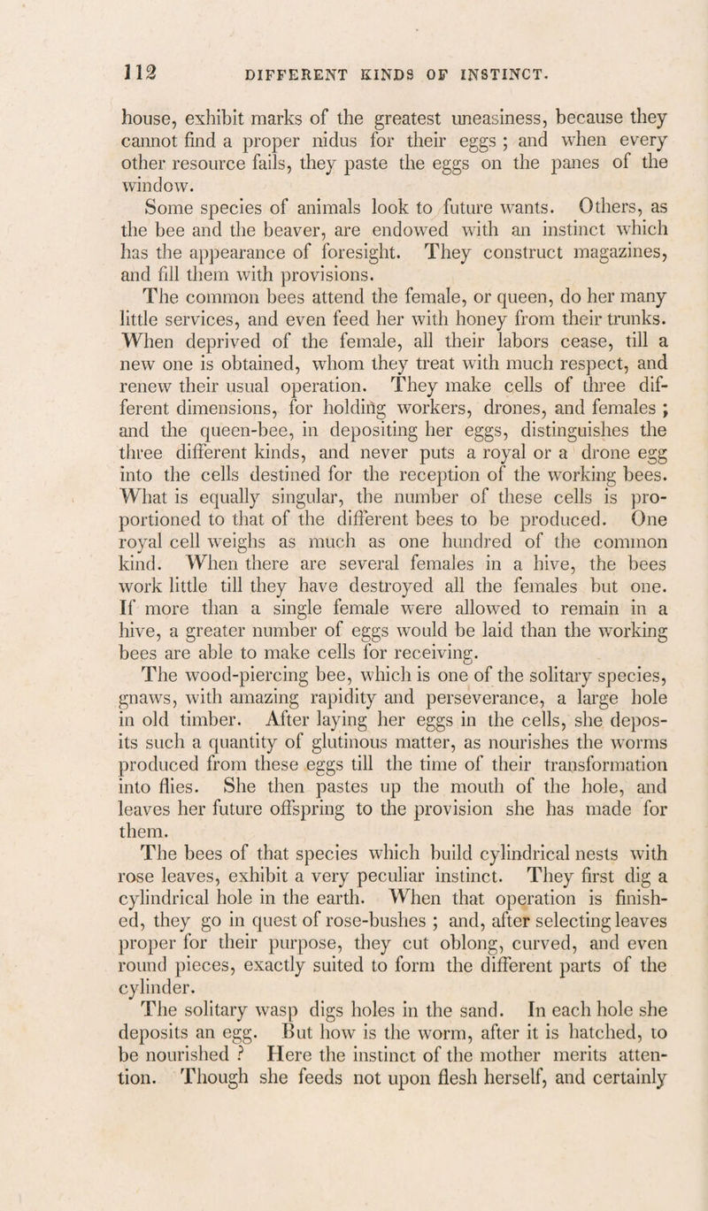 house, exhibit marks of the greatest uneasiness, because they cannot find a proper nidus for their eggs ; and when every other resource fails, they paste the eggs on the panes of the window. Some species of animals look to future wants. Others, as the bee and the beaver, are endowed with an instinct wdiich has the appearance of foresight. They construct magazines, and fill them with provisions. The common bees attend the female, or queen, do her many little services, and even feed her with honey from their trunks. When deprived of the female, all their labors cease, till a new one is obtained, whom they treat with much respect, and renew their usual operation. They make cells of three dif¬ ferent dimensions, for holding workers, drones, and females ; and the queen-bee, in depositing her eggs, distinguishes the three different kinds, and never puts a royal or a drone egg into the cells destined for the reception of the working bees. What is equally singular, the number of these cells is pro¬ portioned to that of the different bees to be produced. One royal cell weighs as much as one hundred of the common kind. When there are several females in a hive, the bees work little till they have destroyed all the females but one. If more than a single female were allowed to remain in a hive, a greater number of eggs would be laid than the working bees are able to make cells for receiving. The wood-piercing bee, which is one of the solitary species, gnaws, with amazing rapidity and perseverance, a large hole in old timber. After laying her eggs in the cells, she depos¬ its such a quantity of glutinous matter, as nourishes the worms produced from these eggs till the time of their transformation into flies. She then pastes up the mouth of the hole, and leaves her future offspring to the provision she has made for them. The bees of that species which build cylindrical nests with rose leaves, exhibit a very peculiar instinct. They first dig a cylindrical hole in the earth. When that operation is finish¬ ed, they go in quest of rose-bushes ; and, after selecting leaves proper for their purpose, they cut oblong, curved, and even round pieces, exactly suited to form the different parts of the cylinder. The solitary wasp digs holes in the sand. In each hole she deposits an egg. But how is the worm, after it is hatched, to be nourished ^ Here the instinct of the mother merits atten¬ tion. Though she feeds not upon flesh herself, and certainly