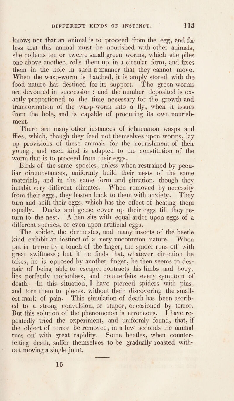knows not that an animal is to proceed from the egg, and far less that this animal must be nourished with other animals, she collects ten or twelve small green worms, which she piles one above another, rolls them up in a circular form, and fixes them in the hole in such a manner that they cannot move. When the wasp-worm is hatched, it is amply stored with the food nature has destined for its support. The green worms are devoured in succession ; and the number deposited is ex¬ actly proportioned to the time necessary for the growth and transformation of the wasp-worm into a fly, when it issues from the hole, and is capable of procuring its own nourish¬ ment. There are many other instances of ichneumon wasps and flies, which, though they feed not themselves upon worms, lay up provisions of these animals for the nourishment of their young ; and each kind is adapted to the constitution of the worm that is to proceed from their eggs. Birds of the same species, unless when restrained by pecu¬ liar circumstances, uniformly build their nests of the same materials, and in the same form and situation, though they inhabit very different climates. When removed by necessity from their eggs, they hasten back to them with anxiety. They turn and shift their eggs, which has the effect of heating them equally. Ducks and geese cover up their eggs till they re¬ turn to the nest. A hen sits with equal ardor upon eggs of a different species, or even upon artificial eggs. The spider, the dermestes, and many insects of the beetle kind exhibit an instinct of a very uncommon nature. When put in terror by a touch of the finger, the spider runs off with great swiftness ; but if he finds that, whatever direction he takes, he is opposed by another finger, he then seems to des¬ pair of being able to escape, contracts his limbs and body, lies perfectly motionless, and counterfeits every symptom of death. In this situation, I have pierced spiders with pins, and torn them to pieces, without their discovering the small¬ est mark of pain. This simulation of death has been ascrib¬ ed to a strong convulsion, or stupor, occasioned by terror. But this solution of the phenomenon is erroneous. I have re¬ peatedly tried the experiment, and uniformly found, that, if the object of terror be removed, in a few seconds the animal runs off with great rapidity. Some beetles, when counter¬ feiting death, suffer themselves to be gradually roasted with¬ out moving a single joint. 15