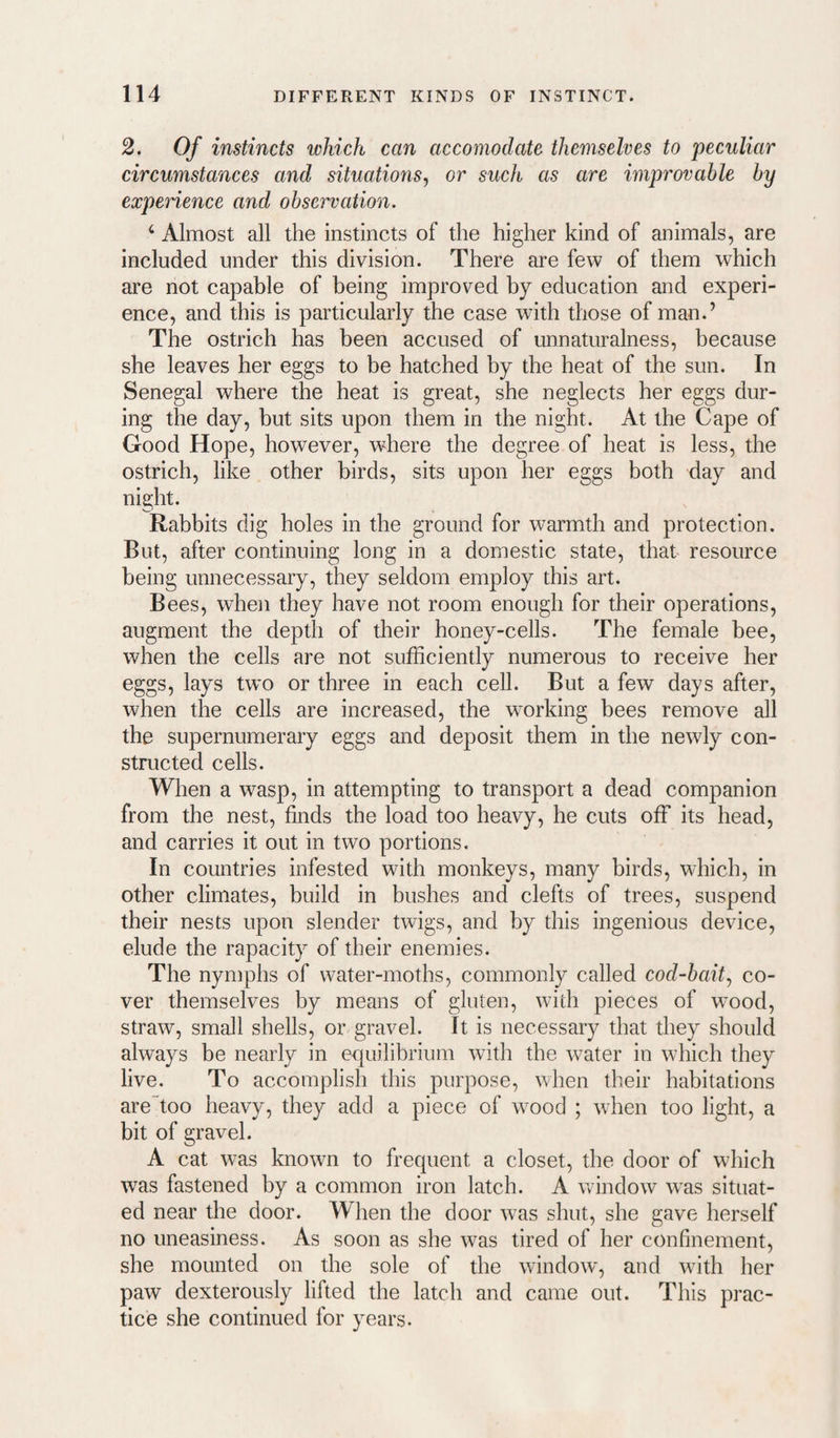 2. Of instincts which can accomodate themselves to peculiar circumstances and situations^ or such as are improvable by experience and observation. ‘ Almost all the instincts of the higher kind of animals, are included under this division. There are few of them which are not capable of being improved by education and experi¬ ence, and this is particularly the case with those of man.’ The ostrich has been accused of unnaturalness, because she leaves her eggs to be hatched by the heat of the sun. In Senegal where the heat is great, she neglects her eggs dur¬ ing the day, but sits upon them in the night. At the Cape of Good Hope, however, where the degree of heat is less, the ostrich, like other birds, sits upon her eggs both day and night. Rabbits dig holes in the ground for warmth and protection. But, after continuing long in a domestic state, that resource being unnecessary, they seldom employ this art. Bees, when they have not room enough for their operations, augment the depth of their honey-cells. The female bee, when the cells are not sufficiently numerous to receive her eggs, lays two or three in each cell. But a few days after, when the cells are increased, the wmrking bees remove all the supernumerary eggs and deposit them in the newly con¬ structed cells. When a wasp, in attempting to transport a dead companion from the nest, finds the load too heavy, he cuts off its head, and carries it out in two portions. In countries infested with monkeys, many birds, which, in other climates, build in bushes and clefts of trees, suspend their nests upon slender twigs, and by this ingenious device, elude the rapacity of their enemies. The nymphs of water-moths, commonly called cod-bait.^ co¬ ver themselves by means of gluten, with pieces of w'ood, straw, small shells, or gravel. It is necessary that they should always be nearly in equilibrium with the water in which they live. To accomplish this purpose, when their habitations are~too heavy, they add a piece of wood ; when too light, a bit of gravel. A cat was known to frequent a closet, the door of which was fastened by a common iron latch. A wdndow was situat¬ ed near the door. When the door was shut, she gave herself no uneasiness. As soon as she was tired of her confinement, she mounted on the sole of the window', and with her paw dexterously lifted the latch and came out. This prac¬ tice she continued for years.