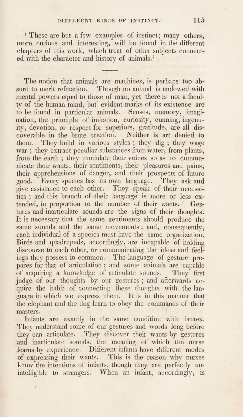 ‘ These are but a few examples of instinct; many others, more curious and interesting, will be found in the different chapters of this work, which treat of other subjects connect¬ ed with the character and history of animals.’ The notion that animals are machines, is perhaps too ab¬ surd to merit refutation. Though no animal is endowed with mental powers equal to those of man, yet there is not a facul¬ ty of the human mind, but’ evident marks of its existence are to be found in particular animals. Senses, memory, imagi¬ nation, the principle of imitation, curiosity, cunning, ingenu¬ ity, devotion, or respect for superiors, gratitude, are all dis¬ coverable in the brute creation. Neither is art denied to them. They build in various styles ; they dig ; they wage war ; they extract peculiar substances from water, from plants, from the earth ; they modulate their voices so as to commu¬ nicate their wants, their sentiments, their pleasures and pains, their apprehensions of danger, and their prospects of future good. Every species has its own language. They ask and give assistance to each other. They speak of their necessi¬ ties ; and this branch of their language is more or less ex¬ tended, in proportion to the number of their wants. Ges¬ tures and inarticulate sounds are the signs of their thoughts. It is necessary that the same sentiments should produce the same sounds and the same movements; and, consequently, each individual of a species must have the same organization. Birds and quadrupeds, accordingly, are incapable of holding discourse to each other, or communicating the ideas and feel¬ ings they possess in common. The language of gesture pre¬ pares for that of articulation ; and some animals are capable of acquiring a knowledge of articulate sounds. They first judge of our thoughts by our gestures ; and afterwards ac¬ quire the habit of connecting these thoughts with the lan¬ guage in which we express them. It is in this manner that the elephant and the dog learn to obey the commands of their masters. Infants are exactly in the same condition with brutes. They understand some of our gestures and words long before they can articulate. They discover their wants by gestures and inarticulate sounds, the meaning of which the nurse learns by experience. Different infants have different modes of expressing their wants. This is the reason why nurses know the intentions of infants, though they are perfectly un¬ intelligible to strangers. When an infant, accordingly, is