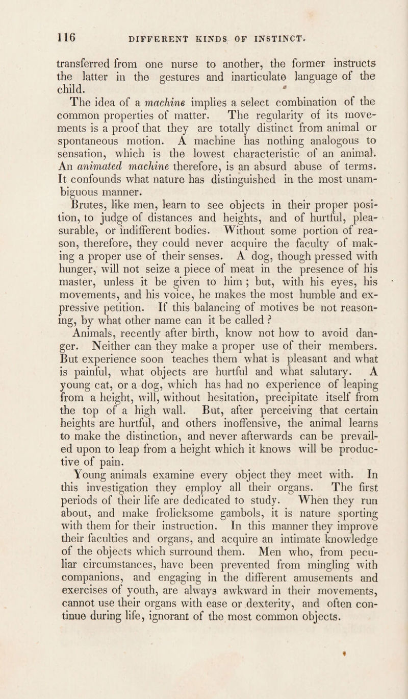 transferred from one nurse to another, the former instructs the latter in the gestures and inarticulate language of the child. * The idea of a machine implies a select combination of the common properties of matter. The regularity of its move¬ ments is a proof that they are totally distinct from animal or spontaneous motion. A machine has nothing analogous to sensation, which is the lowest characteristic of an animal. An animated machine therefore, is an absurd abuse of terms. It confounds what nature has distinguished in the most unam¬ biguous manner. Brutes, like men, learn to see objects in their proper posi¬ tion, to judge of distances and heights, and of hurtful, plea¬ surable, or indifferent bodies. Without some portion of rea¬ son, therefore, they could never acquire the faculty of mak¬ ing a proper use of their senses. A dog, though pressed with hunger, will not seize a piece of meat in the presence of his master, unless it be given to him ; but, with his eyes, his movements, and his voice, he makes the most humble and ex¬ pressive petition. If this balancing of motives be not reason¬ ing, by what other name can it be called ? Animals, recently after birth, know not how to avoid dan¬ ger. Neither can they make a proper use of their members. But experience soon teaches them what is pleasant and what is painful, what objects are hurtful and what salutary. A young cat, or a dog, which has had no experience of leaping from a height, will, without hesitation, precipitate itself from the top of a high wall. But, after perceiving that certain heights are hurtful, and others inoffensive, the animal learns to make the distinction, and never afterwards can be prevail¬ ed upon to leap from a height which it knows will he produc¬ tive of pain. Young animals examine every object they meet with. In this investigation they employ all their organs. The first periods of their life are dedicated to study. When they run about, and make frolicksome gambols, it is nature sporting with them for their instruction. In this manner they improve their faculties and organs, and acquire an intimate knowledge of the objects which surround them. Men who, from pecu¬ liar circumstances, have been prevented from mingling with companions, and engaging in the different amusements and exercises of youth, are always awkward in their movements, cannot use their organs with ease or dexterity, and often con¬ tinue during life, ignorant of tlie most common objects.