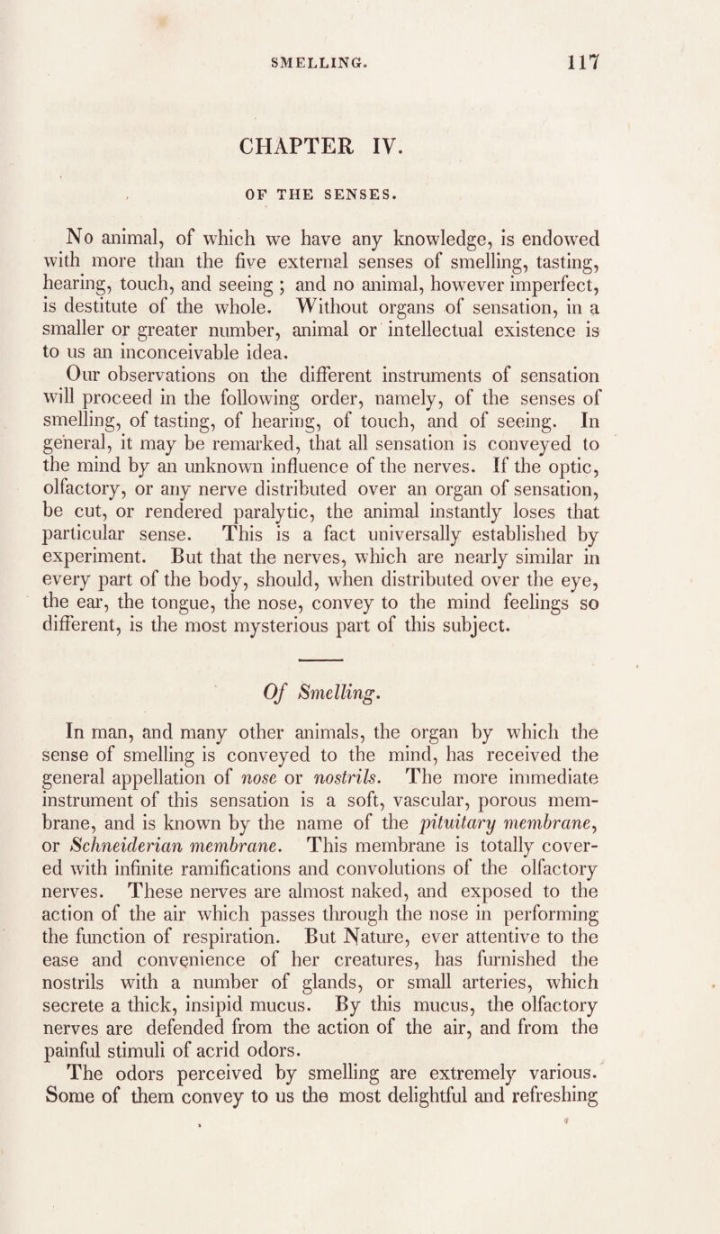 CHAPTER IV. OF THE SENSES. No animal, of which we have any knowledge, is endowed with more than the five external senses of smelling, tasting, hearing, touch, and seeing ; and no animal, however imperfect, is destitute of the whole. Without organs of sensation, in a smaller or greater numher, animal or intellectual existence is to us an inconceivable idea. Our observations on the different instruments of sensation will proceed in the following order, namely, of the senses of smelling, of tasting, of hearing, of touch, and of seeing. In general, it may be remarked, that all sensation is conveyed to the mind by an unknown influence of the nerves. If the optic, olfactory, or any nerve distributed over an organ of sensation, be cut, or rendered paralytic, the animal instantly loses that particular sense. This is a fact universally established by experiment. But that the nerves, which are nearly similar in every part of the body, should, when distributed over the eye, the ear, the tongue, the nose, convey to the mind feelings so different, is the most mysterious part of this subject. Of Smelling. In man, and many other animals, the organ by which the sense of smelling is conveyed to the mind, has received the general appellation of nose or nostrils. The more immediate instrument of this sensation is a soft, vascular, porous mem¬ brane, and is known by the name of the pituitary membrane^ or Schneiderian membrane. This membrane is totally cover¬ ed with infinite ramifications and convolutions of the olfactory nerves. These nerves are almost naked, and exposed to the action of the air which passes through the nose in performing the function of respiration. But Nature, ever attentive to the ease and convenience of her creatures, has furnished the nostrils with a number of glands, or small arteries, which secrete a thick, insipid mucus. By this mucus, the olfactory nerves are defended from the action of the air, and from the painful stimuli of acrid odors. The odors perceived by smelling are extremely various. Some of them convey to us the most delightful and refreshing