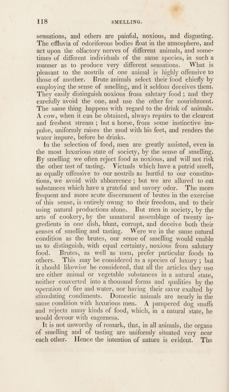 sensations, and others are painful, noxious, and disgusting. The effluvia of odoriferous bodies float in the atmosphere, and act upon the olfactory nerves of different animals, and some¬ times of different individuals of the same species, in such a manner as to produce very different sensations. What is pleasant to the nostrils of one animal is highly offensive to those of another. Brute animals select their food chiefly by employing the sense of smelling, and it seldom deceives them. They easily distinguish noxious from salutary food ; and they carefully avoid the one, and use the other for nourishment. The same thing happens with regard to the drink of animals. A cow, when it can be obtained, always repairs to the clearest and freshest stream ; but a horse, from some instinctive im¬ pulse, uniformly raises the mud with his feet, and renders the wnter impure, before he drinks. In the selection of food, men are greatly assisted, even in the most luxurious state of society, by the sense of smelling. By smelling we often reject food as noxious, and will not risk the other test of tasting. Victuals which have a putrid smell, as equally offensive to our nostrils as hurtful to our constitu¬ tions, we avoid with abhorrence ; but we are allured to eat substances which have a grateful and savory odor. The more frequent and more acute discernment of brutes in the exercise of this sense, is entirely owing to their freedom, and to their using natural productions alone. But men in society, by the arts of cookery, by the unnatural assemblage of twenty in¬ gredients in one dish, blunt, corrupt, and deceive both their senses of smelling and tasting. Were w'e in the same natural condition as the brutes, our sense of smelling would enable us to distinguish, with equal certainty, noxious from salutary food. Brutes, as well as men, prefer particular foods to others. This may be considered as a species of luxury ; but it should likewise be considered, that all the articles they use are either animal or vegetable substances in a natural state, neither converted into a thousand forms and qualities by the operation of fire and water, nor having their savor exalted by stimulating condiments. Domestic animals are nearly in the same condition with luxurious men. A pampered dog snuffs and rejects many kinds of food, which, in a natural state, he would devour with eagerness. It is not unworthy of remark, that, in all animals, the organs of smelling and of tasting are uniformly situated very near each other. Hence the intention of nature is evident. The