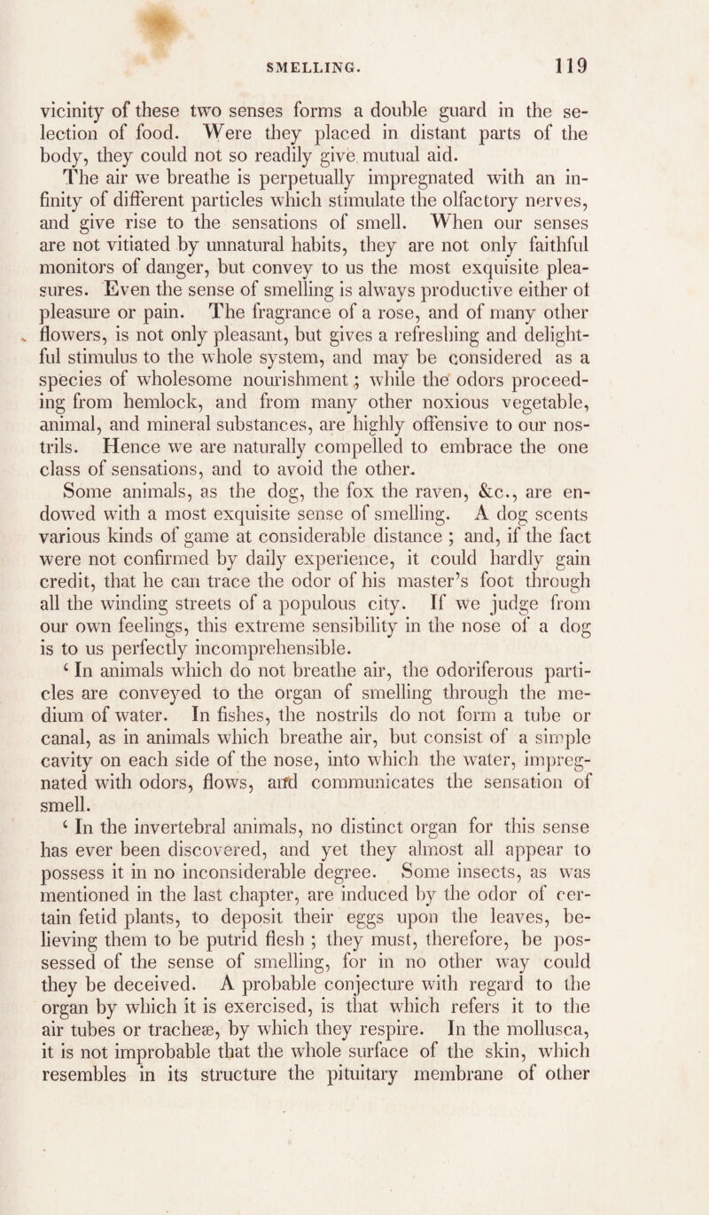vicinity of these two senses forms a double guard in the se¬ lection of food. Were they placed in distant parts of the body, they could not so readily give mutual aid. The air we breathe is perpetually impregnated with an in¬ finity of different particles which stimulate the olfactory nerves, and give rise to the sensations of smell. When our senses are not vitiated by unnatural habits, they are not only faithful monitors of danger, but convey to us the most exquisite plea¬ sures. Even the sense of smelling is always productive either ol pleasure or pain. The fragrance of a rose, and of many other s flowers, is not only pleasant, but gives a refreshing and delight¬ ful stimulus to the whole system, and may be considered as a species of wholesome nourishment; while the odors proceed¬ ing from hemlock, and from many other noxious vegetable, animal, and mineral substances, are highly offensive to our nos¬ trils. Hence w^e are naturally compelled to embrace the one class of sensations, and to avoid the other. Some animals, as the dog, the fox the raven, &c., are en¬ dowed with a most exquisite sense of smelling. A dog scents various kinds of game at considerable distance ; and, if the fact were not confirmed by daily experience, it could hardly gain credit, that he can trace the odor of his master’s foot through all the winding streets of a populous city. If we judge from our own feelings, this extreme sensibility in the nose of a dog is to us perfectly incomprehensible. ‘ In animals which do not breathe air, the odoriferous parti¬ cles are conveyed to the organ of smelling through the me¬ dium of water. In fishes, the nostrils do not form a tube or canal, as in animals which breathe air, but consist of a simple cavity on each side of the nose, into which the water, impreg¬ nated with odors, flows, and communicates the sensation of smell. ‘ In the invertebral animals, no distinct organ for this sense has ever been discovered, and yet they almost all appear to possess it in no inconsiderable degree. Some insects, as was mentioned in the last chapter, are induced by the odor of cer¬ tain fetid plants, to deposit their eggs upon the leaves, be¬ lieving them to be putrid flesh ; they must, therefore, be pos¬ sessed of the sense of smelling, for in no other way could they be deceived. A probable conjecture with regard to the organ by which it is exercised, is that which refers it to the air tubes or tracheae, by which they respire. In the mollusca, it is not improbable that the whole surface of the skin, which resembles in its structure the pituitary membrane of other