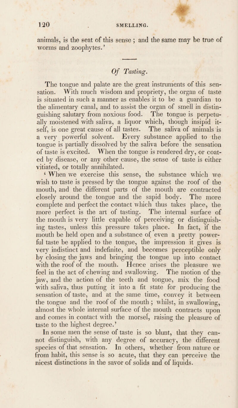 animals, is the seat of this sense ; and the same may be true of worms and zoophytes.’ Of Tasting. The tongue and palate are the great instruments of this sen¬ sation. With much wisdom and propriety, the organ of taste is situated in such a manner as enables it to be a guardian to the alimentary canal, and to assist the organ of smell in distin¬ guishing salutary from noxious food. The tongue is perpetu¬ ally moistened with saliva, a liquor which, though insipid it¬ self, is one great cause of all tastes. The saliva of animals is a very powerful solvent. Every substance applied to the tongue is partially dissolved by the saliva before the sensation of taste is excited. When the tongue is rendered dry, or coat¬ ed by disease, or any other cause, the sense of taste is either vitiated, or totally annihilated. ^ When we exercise this sense, the substance which we wish to taste is pressed by the tongue against the roof of the mouth, and the different parts of the mouth are contracted closely around the tongue and the sapid body. The more complete and perfect the contact which thus takes place, the more perfect is the art of tasting. The internal surface of the mouth is very little capable of perceiving or distinguish¬ ing tastes, unless this pressure takes place. In fact, if the mouth be held open and a substance of even a pretty power¬ ful taste be applied to the tongue, the impression it gives is very indistinct and indefinite, and becomes perceptible only by closing the jaws and bringing the tongue up into contact wdth the roof of the mouth. Hence arises the pleasure we feel in the act of chewing and swallowing. The motion of the jaw, and the action of the teeth and tongue, mix the food with saliva, thus putting it into a fit state for producing the sensation of taste, and at the same time, convey it between the tongue and the roof of the mouth; whilst, in sw^allowing, almost the wdiole internal surface of the mouth contracts upon and comes in contact with the morsel, raising the pleasure of taste to the highest degree.’ In some men the sense of taste is so blunt, that they can¬ not distinguish, with any degree of accuracy, the different species of that sensation. In others, whether from nature or from habit, this sense is so acute, that they can perceive the nicest distinctions in the savor of solids and of liquids.