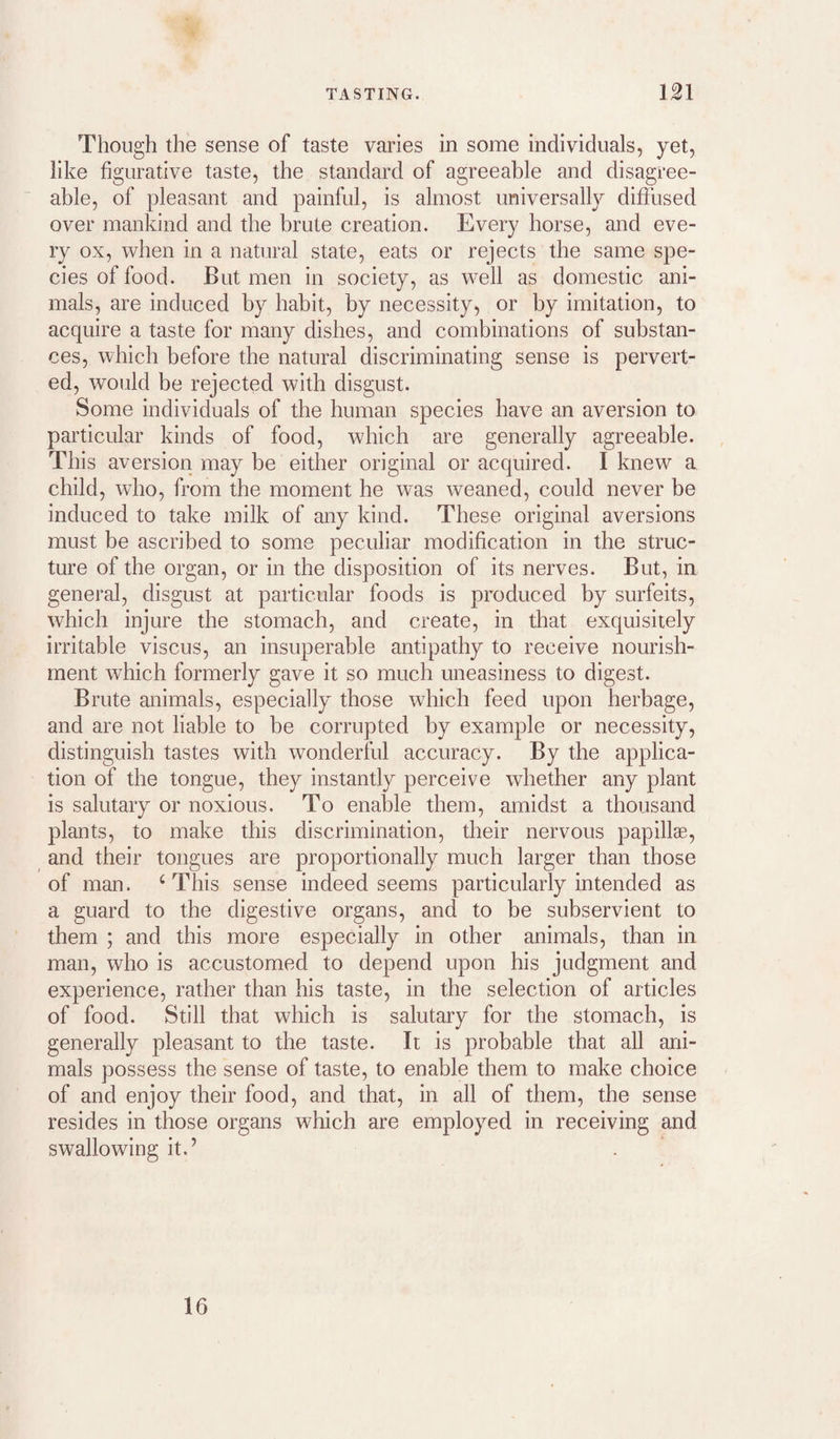 Though the sense of taste varies in some individuals, yet, like figurative taste, the standard of agreeable and disagree¬ able, of pleasant and painful, is almost universally difiused over mankind and the brute creation. Every horse, and eve¬ ry ox, when in a natural state, eats or rejects the same spe¬ cies of food. But men in society, as well as domestic ani¬ mals, are induced by habit, by necessity, or by imitation, to acquire a taste for many dishes, and combinations of substan¬ ces, which before the natural discriminating sense is pervert¬ ed, would be rejected with disgust. Some individuals of the human species have an aversion to particular kinds of food, which are generally agreeable. This aversion may be either original or acquired. I knew a child, who, from the moment he was weaned, could never be induced to take milk of any kind. These original aversions must be ascribed to some peculiar modification in the struc¬ ture of the organ, or in the disposition of its nerves. But, in general, disgust at particular foods is produced by surfeits, which injure the stomach, and create, in tliat exquisitely irritable viscus, an insuperable antipathy to receive nourish¬ ment which formerly gave it so much uneasiness to digest. Brute animals, especially those which feed upon herbage, and are not liable to be corrupted by example or necessity, distinguish tastes with wonderful accuracy. By the applica¬ tion of the tongue, they instantly perceive whether any plant is salutary or noxious. To enable them, amidst a thousand plants, to make this discrimination, their nervous papillae, and their tongues are proportionally much larger than those of man. ‘This sense indeed seems particularly intended as a guard to the digestive organs, and to be subservient to them ; and this more especially in other animals, than in man, who is accustomed to depend upon his judgment and experience, rather than his taste, in the selection of articles of food. Still that which is salutary for the stomach, is generally pleasant to the taste. It is probable that all ani¬ mals possess the sense of taste, to enable them to make choice of and enjoy their food, and that, in all of them, the sense resides in those organs which are employed in receiving and swallowing it.’ . 16