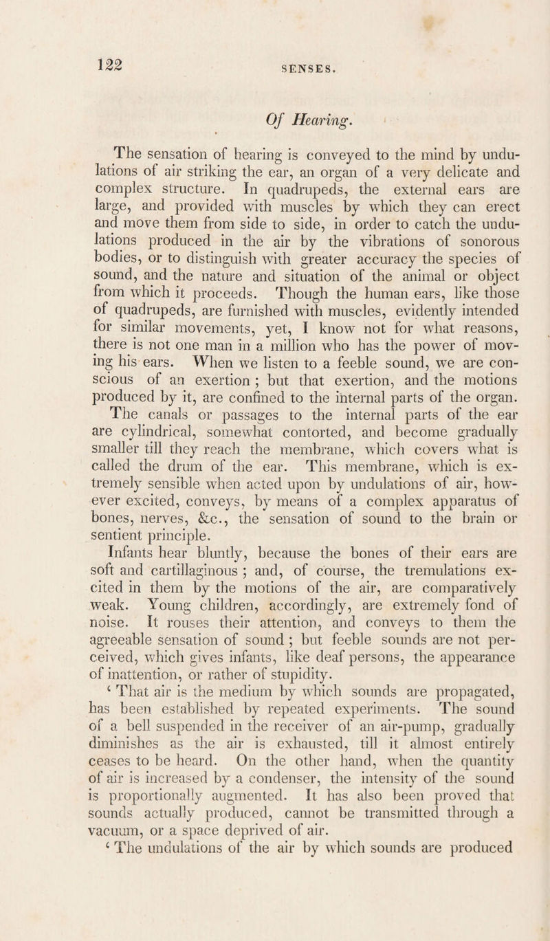 0/ Hearing. % The sensation of bearing is conveyed to the mind by undu¬ lations of air striking the ear, an organ of a very delicate and complex structure. In quadrupeds, the external ears are large, and provided with muscles by which they can erect and move them from side to side, in order to catch the undu¬ lations produced in the air by the vibrations of sonorous bodies, or to distinguish with greater accuracy the species of sound, and the nature and situation of the animal or object from which it proceeds. Though the human ears, like those of quadrupeds, are furnished with muscles, evidently intended for similar movements, yet, I know not for what reasons, there is not one man in a million who has the power of mov¬ ing his ears. When we listen to a feeble sound, we are con¬ scious of an exertion ; but that exertion, and the motions produced by it, are confined to the internal parts of the organ. The canals or passages to the internal parts of the ear are cylindrical, somewhat contorted, and become gradually smaller till they reach the membrane, which covers what is called the drum of the ear. This membrane, which is ex¬ tremely sensible when acted upon by undulations of air, how¬ ever excited, conveys, by means of a complex apparatus of bones, nerves, &c., the sensation of sound to the brain or sentient principle. Infants hear bluntly, because the bones of their ears are soft and cartillaginous ; and, of course, the tremulations ex¬ cited in them by the motions of the air, are comparatively weak. Young children, accordingly, are extremely fond of noise. It rouses their attention, and conveys to them the agreeable sensation of sound ; but feeble sounds are not per¬ ceived, which gives infants, like deaf persons, the appearance of inattention, or rather of stupidity. ‘ That air is the medium by which sounds ai-e propagated, has been established by repeated experiments. The sound of a bell suspended in the receiver of an air-pump, gradually diminishes as the air is exhausted, till it almost entirely ceases to be heard. On the other hand, when the quantity of air is increased by a condenser, the intensity of the sound is proportionally augmented. It has also been proved that sounds actually produced, cannot be transmitted through a vacuum, or a space deprived of air. ‘ The undulations of the air by which sounds are produced