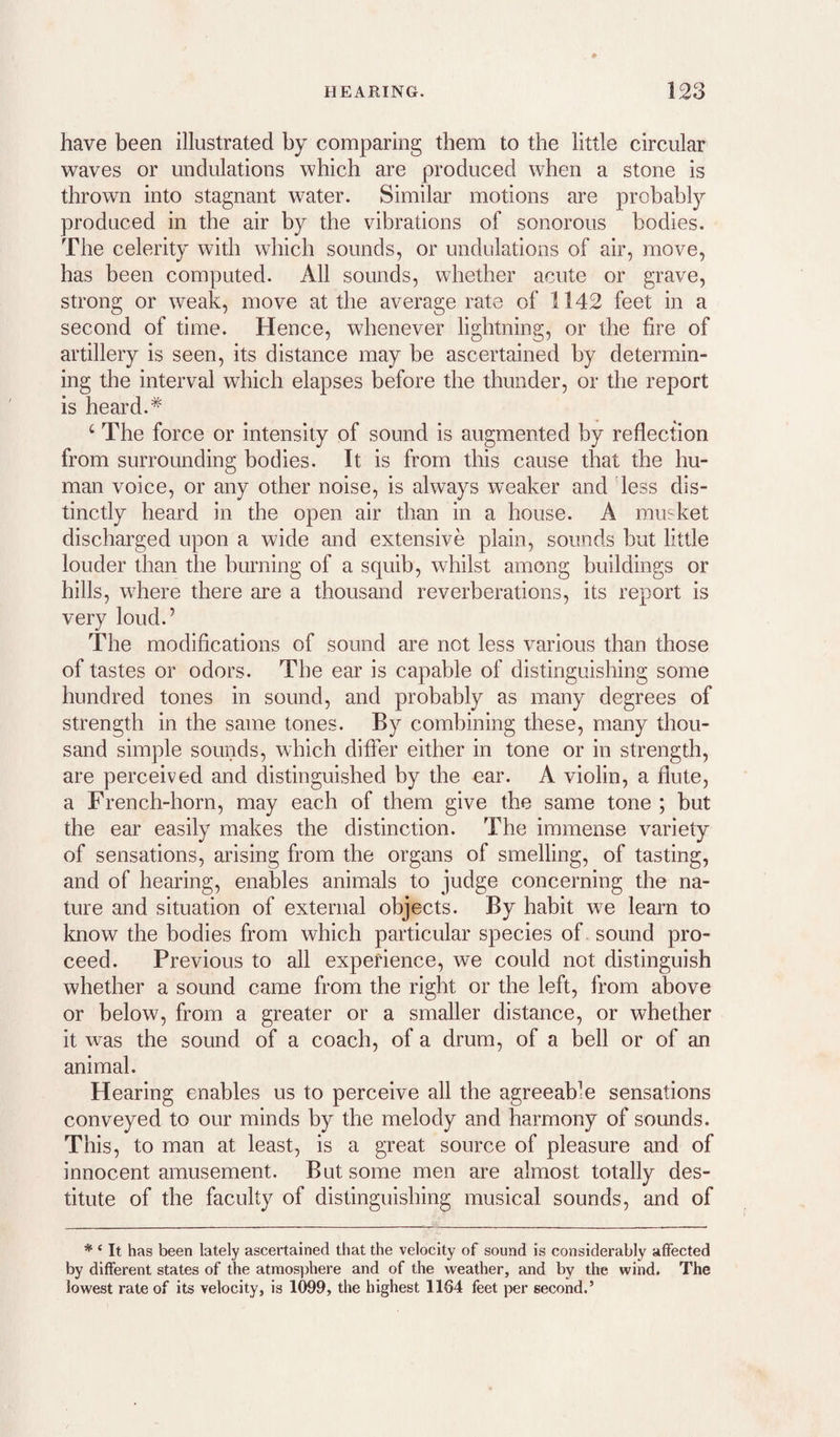 have been illustrated by comparing them to the little circular waves or undulations which are produced when a stone is thrown into stagnant water. Similar motions are probably produced in the air by the vibrations of sonorous bodies. The celerity with which sounds, or undulations of air, move, has been computed. All sounds, whether acute or grave, strong or weak, move at the average rate of 1142 feet in a second of time. Hence, whenever lightning, or the fire of artillery is seen, its distance may be ascertained by determin¬ ing the interval which elapses before the thunder, or the report is heard.* ‘ The force or intensity of sound is augmented by reflection from surrounding bodies. It is from this cause that the hu¬ man voice, or any other noise, is always weaker and less dis¬ tinctly heard in the open air than in a house. A mu'^ket discharged upon a wide and extensive plain, sounds but little louder than the burning of a squib, whilst among buildings or hills, where there are a thousand reverberations, its report is very loud.’ The modifications of sound are not less various than those of tastes or odors. The ear is capable of distinguishing some hundred tones in sound, and probably as many degrees of strength in the same tones. By combining these, many thou¬ sand simple sounds, which differ either in tone or in strength, are perceived and distinguished by the ear. A violin, a flute, a French-horn, may each of them give the same tone ; but the ear easily makes the distinction. The immense variety of sensations, arising from the organs of smelling, of tasting, and of hearing, enables animals to judge concerning the na¬ ture and situation of external objects. By habit we learn to know the bodies from which particular species of sound pro¬ ceed. Previous to all experience, we could not distinguish whether a sound came from the right or the left, from above or below, from a greater or a smaller distance, or whether it was the sound of a coach, of a drum, of a bell or of an animal. Hearing enables us to perceive all the agreeable sensations conveyed to our minds by the melody and harmony of sounds. This, to man at least, is a great source of pleasure and of innocent amusement. But some men are almost totally des¬ titute of the faculty of distinguishing musical sounds, and of * ‘ It has been lately ascertained that the velocity of sound is considerably affected by different states of the atraos])here and of the weather, and by the wind. The lowest rate of its velocity, is 1099, the highest 1164 feet per second.’