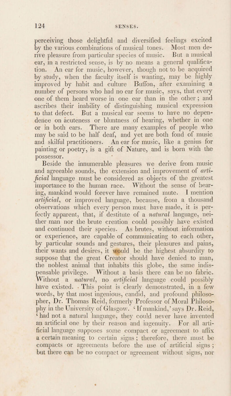 perceiving those delightful and diversified feelings excited by the various combinations of musical tones. Most men de¬ rive pleasure from particular species of music. But a musical ear, in a restricted sense, is by no means a general qualifica¬ tion. An ear for music, however, though not to be acquired by study, when the faculty itself is wanting, may be highly improved by habit and culture BufFon, after examining a number of persons who had no ear for music, says, that every one of them heard worse in one ear than in the other ; and ascribes their inability of distinguishing musical expression to that defect. But a musical ear seems to have no depen¬ dence on acuteness or bluntness of hearing, wdiether in one or in both ears. There are many examples of people who may be said to be half deaf, and yet are both fond of music and skilful practitioners. An ear for music, like a genius for painting or poetry, is a gift of Nature, and is born with the possessor. Beside the innumerable pleasures we derive from music and agreeable sounds, the extension and improvement of arti¬ ficial language must be considered as objects of the greatest importance to the human race. Without the sense of hear¬ ing, mankind would forever have remained mute. I mention artificial^ or improved language, because, from a thousand observations which every person must have made, it is per¬ fectly apparent, that, if destitute of a natural language, nei¬ ther man nor the brute creation could possibly have existed and continued their species. As brutes, without information or experience, are capable of communicating to each other, by particular sounds and gestures, their pleasures and pains, their wants and desires, it would be the highest absurdity to suppose that the great Creator should have denied to man, the noblest animal that inhabits this globe, the same indis¬ pensable privilege. Without a basis there can be no fabric. Without a natural^ no artificial language could possibly have existed. ■ This point is clearly demonstrated, in a few words, by that most ingenious, candid, and profound philoso¬ pher, Dr. Thomas Reid, formerly Professor of Moral Philoso¬ phy in the University of Glasgow. ‘ If mankind, ’ says Dr. Reid, ‘ had not a natural language, they could never have invented an artificial one by their reason and ingenuity. For all arti¬ ficial language supposes some compact or agreement to affix a certain meaning to certain signs ; therefore, there must be compacts or agreements before the use of artificial signs ; but there can be no compact or agreement without signs, nor