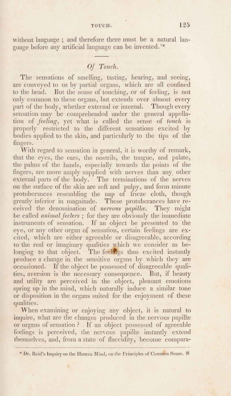 without language ; and therefore there must be a natural lan¬ guage before any artificial language can be invented.’* Of Touch. The sensations of smelling, tasting, hearing, and seeing, are conveyed to us by partial organs, which are all confined to the head. But the sense of touching, or of feeling, is not only common to these organs, hut extends over almost every part of the body, whether external or internal. Though every sensation may be comprehended under the general appella¬ tion of feeling., yet what is called the sense of touch is properly restricted to the different sensations excited by bodies applied to the skin, and particularly to the tips of the fingers. With regard to sensation in general, it is worthy of remark, that the eyes, the ears, the nostrils, the tongue, and palate, the palms of the hands, especially towards the points of the fingers, are more amply supplied with nerves than any^ other external parts of the body. The terminations of the nerves on the surface of the skin are soft and pulpy, and form minute protuberances resembling the nap of frieze cloth, though greatly inferior in magnitude. These protuberances have re¬ ceived the denomination of nervous papillce. They might be called animal feelers ; for they are obviously the immediate instruments of sensation. If an object be presented to the e}^, or any other organ of sensation, certain feelings are ex¬ cited, which are either agreeable or disagreeable, according to the real or imaginary qualities which wm consider as be¬ longing to that object. The feeli^lgs thus excited instantly produce a change in the sensitive organs by which they are occasioned. If the object be possessed of disagreeable quali¬ ties, aversion is the necessary consequence. But, if beauty and utility are perceived in the object, pleasant emotions spring up in the mind, which naturally induce a similar tone or disposition in the organs suited for the enjoyment of these qualities. When examining or enjoying any object, it is natural to inquire, what are the changes produced in the nervous papillae or organs of sensation ? If an object possessed of agreeable feelings is perceived, the nervous papillae instantly extend themselves, and, from a state of flaccidity, become compara- * Dr. Reid’s Inquiry on the Human Mind, on the Principles of Common Sense. S