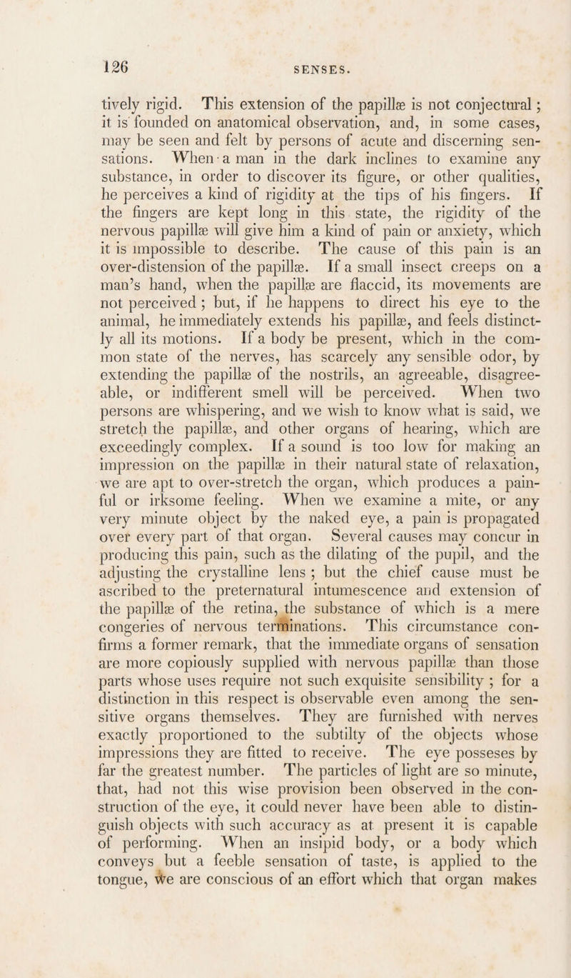 tively rigid. This extension of the papillae is not conjectural; it is founded on anatomical observation, and, in some cases, may be seen and felt by persons of acute and discerning sen¬ sations. When a man in the dark inclines to examine any substance, in order to discover its figure, or other qualities, he perceives a kind of rigidity at the tips of his fingers. If the fingers are kept long in this state, the rigidity of the nervous papillae will give him a kind of pain or anxiety, which it is impossible to describe. The cause of this pain is an over-distension of the papillae. If a small insect creeps on a man’s hand, when the papillae are flaccid, its movements are not perceived ; but, if he happens to direct his eye to the animal, he immediately extends his papillae, and feels distinct¬ ly all its motions. If a body be present, which in the com¬ mon state of the nerves, has scarcely any sensible odor, by extending the papillae of the nostrils, an agreeable, disagree¬ able, or indifferent smell will be perceived. When two persons are whispering, and we wish to know what is said, we stretch the papillae, and other organs of hearing, which are exceedingly complex. If a sound is too low for making an impression on the papillae in their natural state of relaxation, we are apt to over-stretch the organ, which produces a pain¬ ful or irksome feeling. When we examine a mite, or any very minute object by the naked eye, a pain is propagated over every part of that organ. Several causes may concur in producing this pain, such as the dilating of the pupil, and the adjusting the crystalline lens ; but the chief cause must be ascribed to the preternatural intumescence and extension of the papillae of the retina, the substance of which is a mere congeries of nervous terminations. This circumstance con¬ firms a former remark, that the immediate organs of sensation are more copiously supplied with nervous papillae than those parts whose uses require not such exquisite sensibility ; for a distinction in this respect is observable even among the sen¬ sitive organs themselves. They are furnished with nerves exactly proportioned to the subtilty of the objects whose impressions they are fitted to receive. The eye posseses by far the greatest number. The particles of light are so minute, that, had not this wise provision been observed in the con¬ struction of the eye, it could never have been able to distin¬ guish objects with such accuracy as at present it is capable of performing. When an insipid body, or a body which conveys but a feeble sensation of taste, is applied to the tongue, We are conscious of an effort which that organ makes