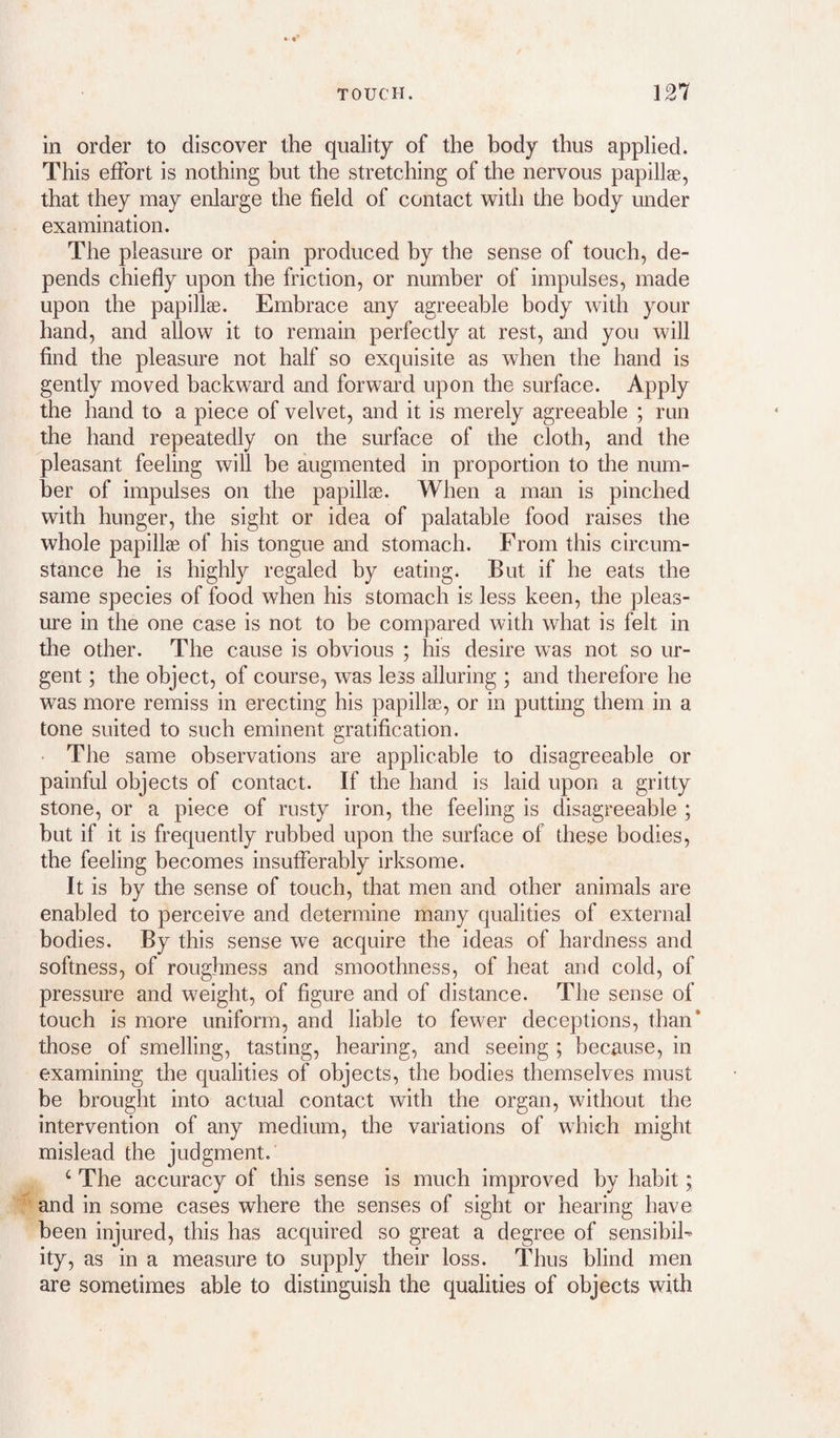 in order to discover the quality of the body thus applied. This effort is nothing but the stretching of the nervous papillae, that they may enlarge the field of contact with the body under examination. The pleasure or pain produced by the sense of touch, de¬ pends chiefly upon the friction, or number of impulses, made upon the papillae. Embrace any agreeable body with your hand, and allow it to remain perfectly at rest, and you will find the pleasure not half so exquisite as when the hand is gently moved backward and forward upon the surface. Apply the hand to a piece of velvet, and it is merely agreeable ; run the hand repeatedly on the surface of the cloth, and the pleasant feeling will be augmented in proportion to the num¬ ber of impulses on the papillae. When a man is pinched with hunger, the sight or idea of palatable food raises the whole papillae of his tongue and stomach. From this circum¬ stance he is highfy regaled by eating. But if he eats the same species of food when his stomach is less keen, the pleas¬ ure in the one case is not to be compared with what is felt in the other. The cause is obvious ; his desire was not so ur¬ gent ; the object, of course, was less alluring ; and therefore he was more remiss in erecting his papillae, or in putting them in a tone suited to such eminent gratification. • The same observations are applicable to disagreeable or painful objects of contact. If the hand is laid upon a gritty stone, or a piece of rusty iron, the feeling is disagreeable ; but if it is frequently rubbed upon the surface of these bodies, the feeling becomes insufferably irksome. It is by the sense of touch, that men and other animals are enabled to perceive and determine many qualities of external bodies. By this sense we acquire the ideas of hardness and softness, of roughness and smoothness, of heat and cold, of pressure and weight, of figure and of distance. The sense of touch is more uniform, and liable to fewer deceptions, than* those of smelling, tasting, hearing, and seeing ; because, in examining the qualities of objects, the bodies themselves must be brought into actual contact with the organ, without the intervention of any medium, the variations of which might mislead the judgment. ‘ The accuracy of this sense is much improved by habit; and in some cases where the senses of sight or hearing have been injured, this has acquired so great a degree of sensibik ity, as in a measure to supply their loss. Thus blind men are sometimes able to distinguish the qualities of objects with