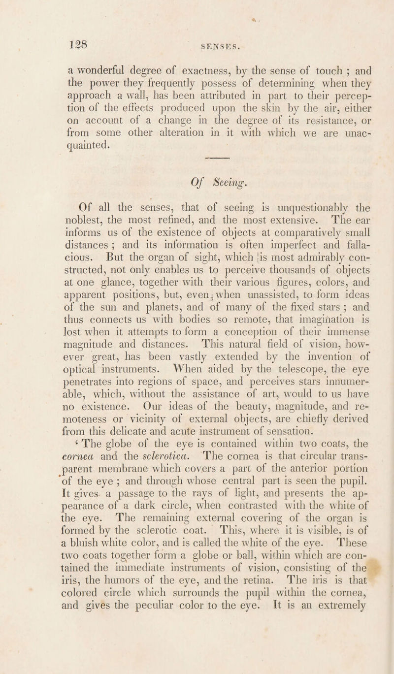 a wonderful degree of exactness, by the sense of touch ; and the power they frequently possess of determining when they approach a wall, has been attributed in part to their percep¬ tion of the effects produced upon the skin by the air, either on account of a change in the degree of its resistance, or from some other alteration in it with which we are unac¬ quainted. Of Seeing. Of all the senses, that of seeing is unquestionably the noblest, the most refined, and the most extensive. The ear informs us of the existence of objects at comparatively small distances ; and its information is often imperfect and falla¬ cious. But the organ of sight, which ns most admirably con¬ structed, not only enables us to perceive thousands of objects at one glance, together with their various figures, colors, and apparent positions, but, even, when unassisted, to form ideas of the sun and planets, and of many of the fixed stars ; and thus connects us with bodies so remote, that imagination is lost when it attempts to form a conception of their immense magnitude and distances. This natural field of vision, how¬ ever great, has been vastly extended by the invention of optical instruments. When aided by the telescope, the eye penetrates into regions of space, and perceives stars innumer¬ able, which, without the assistance of art, would to us have no existence. Our ideas of the beauty, magnitude, and re¬ moteness or vicinity of external objects, are chiefly derived from this delicate and acute instrument of sensation. ‘ The globe of the eye is contained within two coats, the cornea and the sclerotica. The cornea is that circular trans¬ parent membrane which covers a part of the anterior portion *of the eye ; and through whose central part is seen the pupil. It gives a passage to the rays of light, and presents the ap¬ pearance of a dark circle, when contrasted with the white of the eye. The remaining external covering of the organ is formed by the sclerotic coat. This, where it is visible, is of a bluish white color, and is called the white of the eye. These two coats tog^ether form a globe or ball, within which are con¬ tained the immediate instruments of vision, consistina; of the iris, the humors of the eye, and the retina. The iris is that colored circle which surrounds the pupil within the cornea, and gives the peculiar color to the eye. It is an extremely
