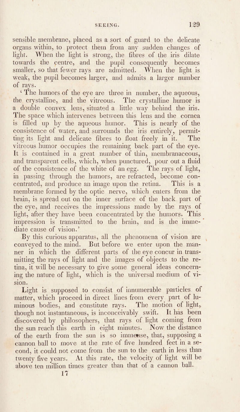 sensible membrane, placed as a sort of guard to the delicate organs within, to protect them from any sudden changes of light. When the light is strong, the fibres of the iris dilate towards the centre, and the pupil consequently becomes smaller, so that fewer rays are admitted. When the light is weak, the pupil becomes larger, and admits a larger number of rays. ‘ The humors of the eye are three in number, the aqueous, the crystalline, and the vitreous. The crystalline humor is a double convex lens, situated a little way behind the iris. The space which intervenes between this lens and the cornea is filled up by the aqueous humor. This is nearly of the consistence of water, and surrounds the iris entirely, permit¬ ting its light and delicate fibres to float freely in it. The vitreous humor occupies the remaining back part of the eye. It is contained in a great number of thin, membranaceous, and transparent cells, which, when punctured, pour out a fluid of the consistence of the white of an egg. The rays of light, in passing through the humors, are refracted, become con¬ centrated, and produce an image upon the retina. This is a membrane formed by the optic nerve, which enters from the brain, is spread out on the inner surface of the back part of the eye, and receives the impressions made by the rays of light, after they have been concentrated by the humors* This impression is transmitted to the brain, and is the imme- * diate cause of vision.’ By this curious apparatus, all the phenomena of vision are conveyed to the mind. But before we enter upon the man¬ ner in which the different parts of the eye concur in trans¬ mitting the rays of light and the images of objects to the re¬ tina, it will be necessary to give some general ideas concern¬ ing the nature of light, which is the universal medium of vi¬ sion. Light is supposed to consist of innumerable particles of matter, which proceed in direct lines from every part of lu¬ minous bodies, and constitute rays. The motion of light,, though not instantaneous, is inconceivably swift. It has been discovered by philosophers, that rays of light coming from the sun reach this earth in eight minutes. Now the distance of the earth from the sun is so immeiase, that, supposing a cannon ball to move at the rate of five hundred feet in a se¬ cond, it could not come from the sun to the earth in less than twenty five years. At this rate, the velocity of light will be above ten million times greater than that of a cannon ball. 17
