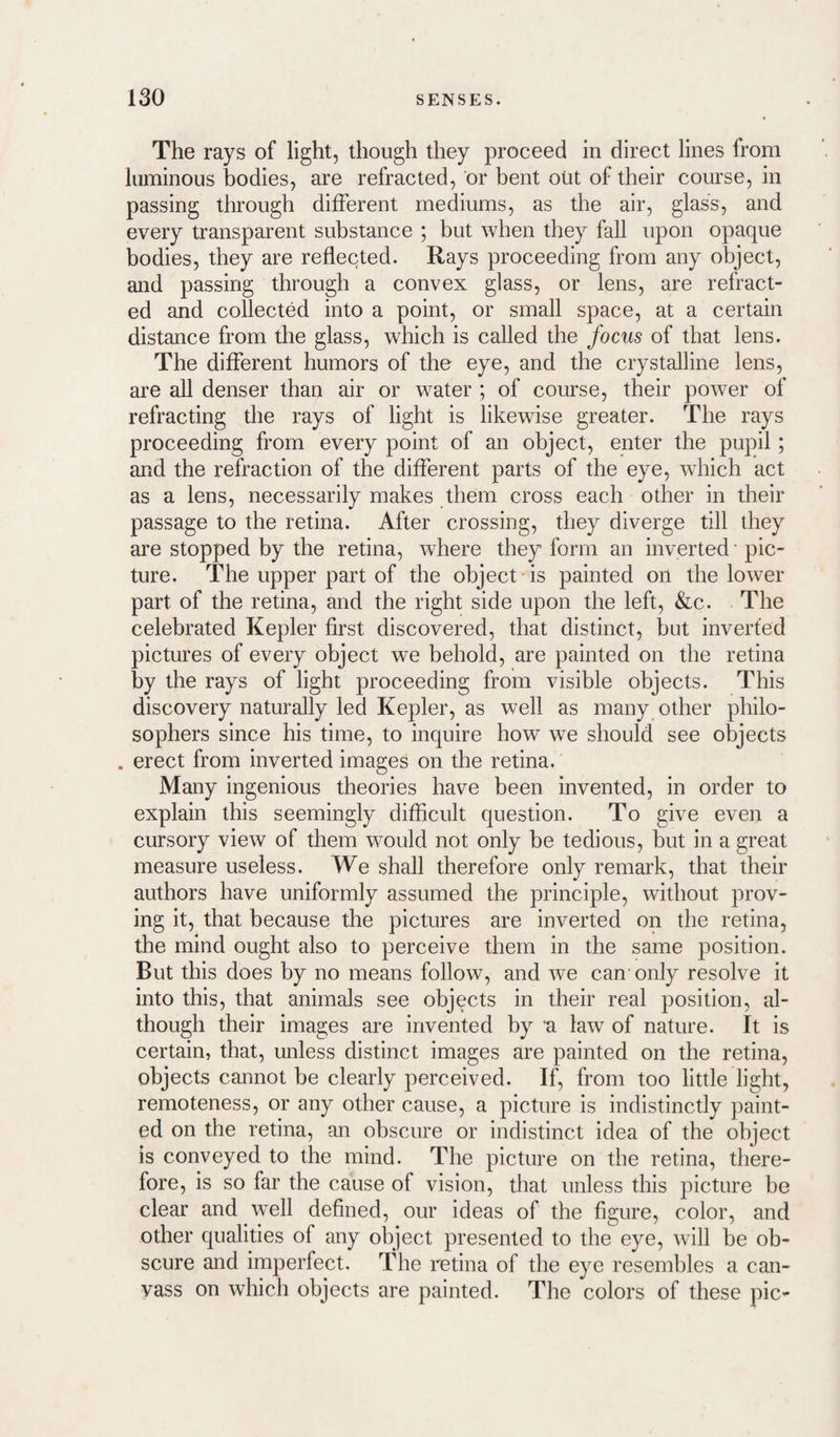The rays of light, though they proceed in direct lines from luminous bodies, are refracted, or bent out of their course, in passing through different mediums, as the air, glass, and every transparent substance ; but when they fall upon opaque bodies, they are reflected. Rays proceeding from any object, and passing through a convex glass, or lens, are refract¬ ed and collected into a point, or small space, at a certain distance from the glass, which is called the focus of that lens. The different humors of the eye, and the crystalline lens, are all denser than air or water ; of course, their power of refracting the rays of light is likewise greater. The rays proceeding from every point of an object, enter the pupil; and the refraction of the different parts of the eye, which act as a lens, necessarily makes them cross each other in their passage to the retina. After crossing, they diverge till they are stopped by the retina, where they form an inverted • pic¬ ture. The upper part of the object is painted on the lower part of the retina, and the right side upon the left, &c. The celebrated Kepler first discovered, that distinct, but inverted pictures of every object we behold, are painted on the retina by the rays of light proceeding from visible objects. This discovery naturally led Kepler, as well as many other philo¬ sophers since his time, to inquire how we should see objects . erect from inverted images on the retina. Many ingenious theories have been invented, in order to explain this seemingly difficult question. To give even a cursory view of them would not only be tedious, but in a great measure useless. We shall therefore only remark, that their authors have uniformly assumed the principle, without prov¬ ing it, that because the pictures are inverted on the retina, the mind ought also to perceive them in the same position. But this does by no means follow, and we can only resolve it into this, that animals see objects in their real position, al¬ though their images are invented by 'a law of nature. It is certain, that, unless distinct images are painted on the retina, objects cannot be clearly perceived. If, from too little light, remoteness, or any other cause, a picture is indistinctly paint¬ ed on the retina, an obscure or indistinct idea of the object is conveyed to the mind. The picture on the retina, there¬ fore, is so far the cause of vision, that unless this picture be clear and well defined, our ideas of the figure, color, and other qualities of any object presented to the eye, will be ob¬ scure and imperfect. The retina of the eye resembles a can¬ vass on which objects are painted. The colors of these pic-