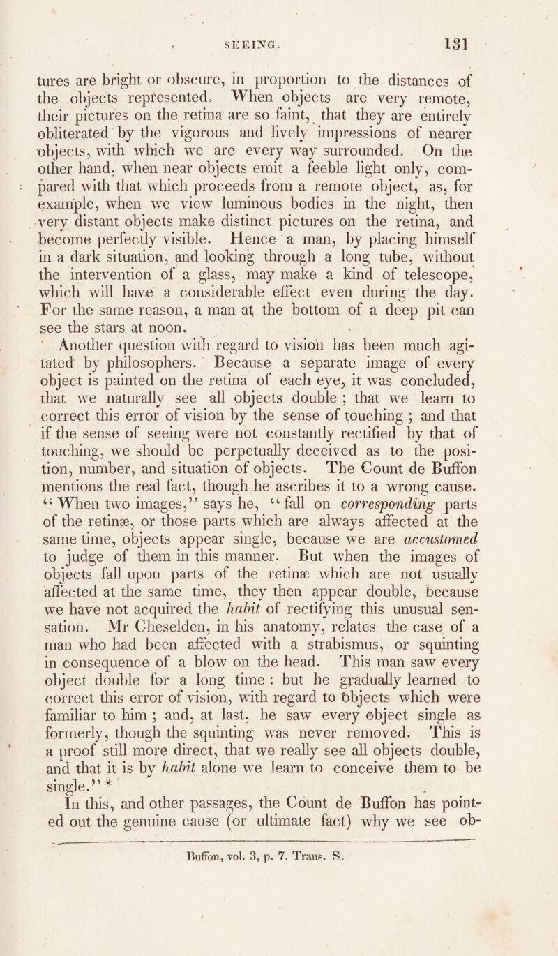 tures are bright or obscure, in proportion to the distances of the objects represented. When objects are very remote, their pictures on the retina are so faint, that they are entirely obliterated by the vigorous and lively impressions of nearer objects, with which we are every way surrounded. On the other hand, when near objects emit a feeble light only, com¬ pared with that which proceeds from a remote object, as, for example, when we view luminous bodies in the night, then very distant objects make distinct pictures on the retina, and become perfectly visible. Hence a man, by placing himself in a dark situation, and looking through a long tube, without the intervention of a glass, may make a kind of telescope, which will have a considerable effect even during the day. For the same reason, a man at the bottom of a deep pit can see the stars at noon. ■ Another question with regard to vision has been much agi¬ tated by philosophers. Because a separate image of every object is painted on the retina of each eye^ it was concluded, that we naturally see all objects double ; that we learn to correct this error of vision by the sense of touching ; and that if the sense of seeing were not constantly rectified by that of touching, we should be perpetually deceived as to the posi¬ tion, number, and situation of objects. The Count de Buffon mentions the real fact, though he ascribes it to a wrong cause. ‘‘When two images,” says he.^ “fall on corresponding parts of the retinse, or those parts which are always affected at the same time, objects appear single, because we are accustomed to judge of them in this manner. But when the images of objects fall upon parts of the retinse which are not usually affected at the same time, they then appear double, because we have not acquired the habit of rectifying this unusual sen¬ sation. Mr Cheselden, in his anatomy, relates the case of a man who had been affected with a strabismus, or squinting in consequence of a blow on the head. This man saw every object double for a long time : but he gradually learned to correct this error of vision, with regard to bbjects which were familiar to him ; and, at last, he saw every object single as formerly, though the squinting was never removed. This is a proof still more direct, that we really see all objects double, and that it is by habit alone we learn to conceive them to be single.”*’ In this, and other passages, the Count de Buffon has point¬ ed out the genuine cause (or ultimate fact) why we see ob- BufFon, vol. 3, p. 7. Trans. S.