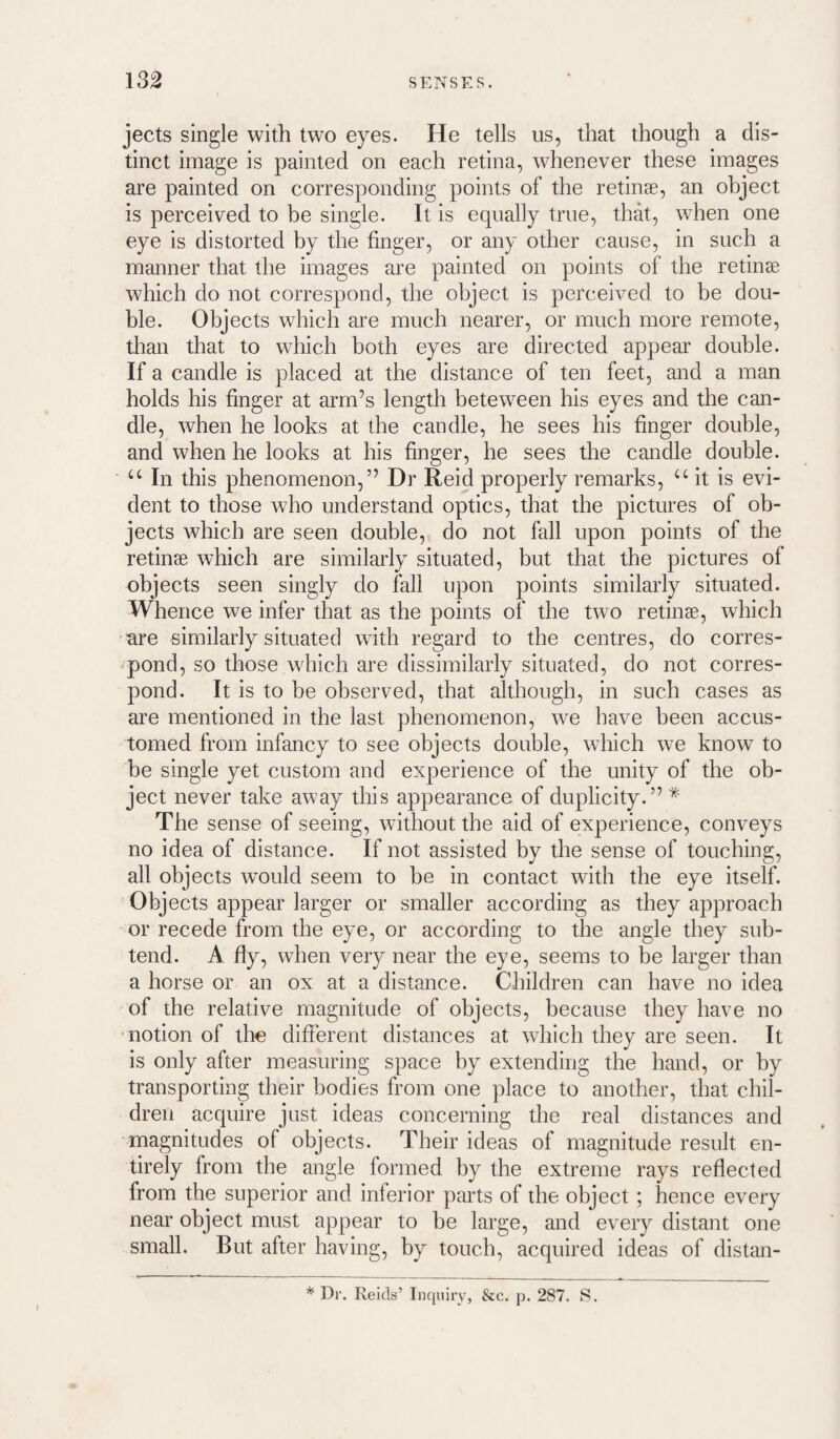 jects single with two eyes. He tells us, that though a dis¬ tinct image is painted on each retina, whenever these images are painted on corresponding points of the retinae, an object is perceived to be single. It is equally true, that, when one eye is distorted by the finger, or any other cause, in such a manner that the images are painted on points of the retinae which do not correspond, the object is perceived to be dou¬ ble. Objects which are much nearer, or much more remote, than that to which both eyes are directed appear double. If a candle is placed at the distance of ten feet, and a man holds his finger at arm’s length beteween his eyes and the can¬ dle, when he looks at the candle, he sees his finger double, and when he looks at his finger, he sees the candle double. “ In this phenomenon,” Dr Reid properly remarks, it is evi¬ dent to those who understand optics, that the pictures of ob¬ jects which are seen double, do not fall upon points of the retinse which are similai'ly situated, but that the pictures of objects seen singly do fall upon points similarly situated. Whence we infer that as the points of the two retinae, which ■are similarly situated with regard to the centres, do corres- ^pond, so those which are dissimilarly situated, do not corres¬ pond. It is to be observed, that although, in such cases as are mentioned in the last phenomenon, we have been accus¬ tomed from infancy to see objects double, which we know to be single yet custom and experience of the unity of the ob¬ ject never take away this appearance of duplicity.” * The sense of seeing, without the aid of experience, conveys no idea of distance. If not assisted by the sense of touching, all objects wmuld seem to be in contact with the eye itself. Objects appear larger or smaller according as they approach or recede from the eye, or according to the angle they sub¬ tend. A fly, when very near the eye, seems to be larger than a horse or an ox at a distance. Children can have no idea of the relative magnitude of objects, because they have no notion of the different distances at which they are seen. It is only after measuring space by extending the hand, or by transporting their bodies from one place to another, that chil¬ dren acquire just ideas concerning the real distances and magnitudes of objects. Their ideas of magnitude result en¬ tirely from the angle formed by the extreme rays reflected from the superior and inferior parts of the object; hence every near object must appear to be large, and every distant one small. But after having, by toucb, acquired ideas of distan- I * Dr. Reids’ Inquiry, &c. p. 287. S.