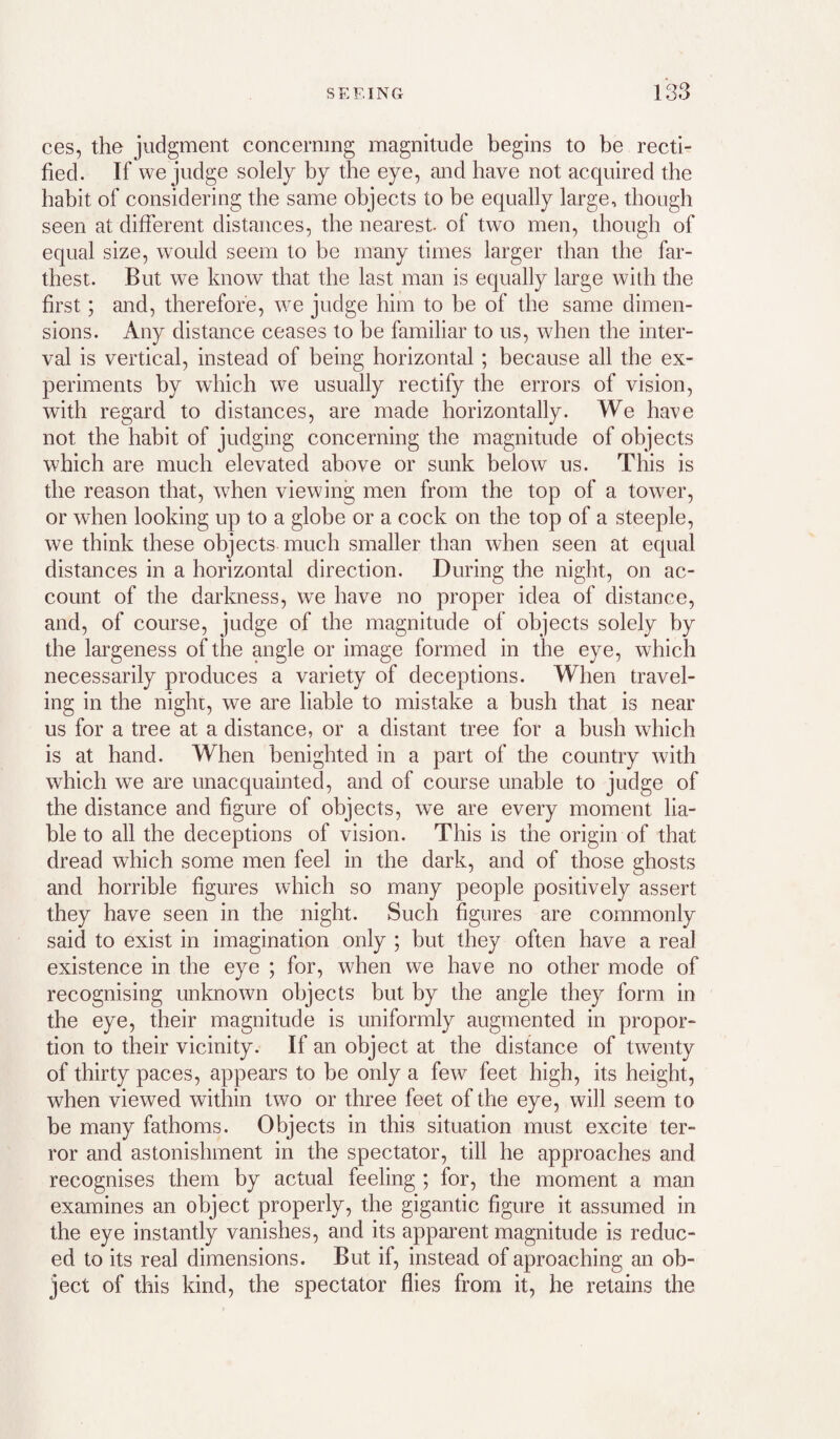 ces, the judgment concerning magnitude begins to be recti¬ fied. If we judge solely by the eye, and have not acquired the habit of considering the same objects to be equally large, though seen at different distances, the nearest, of two men, though of equal size, would seem to be many times larger than the far¬ thest. But we know that the last man is equally large with the first; and, therefore, we judge him to be of the same dimen¬ sions. Any distance ceases to be familiar to us, when the inter¬ val is vertical, instead of being horizontal; because all the ex¬ periments by which we usually rectify the errors of vision, with regard to distances, are made horizontally. We have not the habit of judging concerning the magnitude of objects which are much elevated above or sunk below us. This is the reason that, when viewing men from the top of a tower, or when looking up to a globe or a cock on the top of a steeple, we think these objects much smaller than when seen at equal distances in a horizontal direction. During the night, on ac¬ count of the darkness, we have no proper idea of distance, and, of course, judge of the magnitude of objects solely by the largeness of the angle or image formed in the eye, which necessarily produces a variety of deceptions. When travel¬ ing in the night, we are liable to mistake a bush that is near us for a tree at a distance, or a distant tree for a bush which is at hand. When benighted in a part of the country with which we are unacquainted, and of course unable to judge of the distance and figure of objects, we are every moment lia¬ ble to all the deceptions of vision. This is the origin of that dread which some men feel in the dark, and of those ghosts and horrible figm’es which so many people positively assert they have seen in the night. Such figures are commonly said to exist in imagination only ; but they often have a real existence in the eye ; for, when we have no other mode of recognising unknown objects but by the angle they form in the eye, their magnitude is uniformly augmented in propor¬ tion to their vicinity. If an object at the distance of twenty of thirty paces, appears to be only a few feet high, its height, when viewed within two or three feet of the eye, will seem to be many fathoms. Objects in this situation must excite ter¬ ror and astonishment in the spectator, till he approaches and recognises them by actual feeling ; for, the moment a man examines an object properly, the gigantic figure it assumed in the eye instantly vanishes, and its apparent magnitude is reduc¬ ed to its real dimensions. But if, instead of aproaching an ob¬ ject of this kind, the spectator flies from it, he retains the