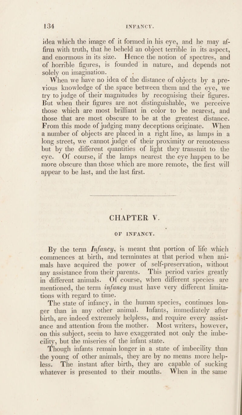 idea which the image of it formed in his eye, and he may af¬ firm with truth, that he beheld an object terrible in its aspect, and enormous in its size. Hence the notion of spectres, and of horrible figures, is founded in nature, and depends not solely on imagination. When we have no idea of the distance of objects by a pre¬ vious knowledge of the space between them and the eye, we try to judge of their magnitudes by recognising their figures. But when their figures are not distinguishable, we perceive those which are most brilliant in color to be nearest, and those that are most obscure to be at the greatest distance. From this mode of judging many deceptions originate. When a number of objects are placed in a right line, as lamps in a long street, we cannot judge of their proximity or remoteness but by the different quantities of light they transmit to the eye. Of course, if the lamps nearest the eye happen to be more obscure than those which are more remote, the first will appear to be last, and the last first. CHAPTER V. OF INFANCY. By the term Infancy^ is meant that portion of life which commences at birth, and terminates at that period when ani¬ mals have acquired the power of self-preservation, without any assistance from their parents. This period varies greatly in different animals. Of course, when different species are mentioned, the term infancy must have very different limita¬ tions with regard to time. The state of infancy, in the human species, continues lon¬ ger than in any other animal. Infants, immediately after birth, are indeed extremely helpless, and require every assist¬ ance and attention from the mother. Most writers, however, on this subject, seem to have exaggerated not only the imbe¬ cility, but the miseries of the infant state. Though infants remain longer in a state of imbecility than the young of other animals, they are by no means more help¬ less. The instant after birth, they are capable of sucking whatever is presented to their mouths. When in the same