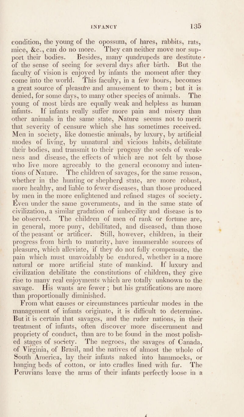 condition, the young of the opossum, of hares, rabbits, rats, mice, &c., can do no more. They can neither move nor sup¬ port their bodies. Besides, many quadrupeds are destitute ' of the sense of seeing for several days after birth. But the faculty of vision is enjoyed by infants the moment after they come into the world. This faculty, in a few hours, becomes a great source of pleasure and amusement to them ; but it is denied, for some days, to many other species of animals. The young of most birds are equally weak and helpless as human infants. If infants really suffer more pain and misery than other animals in the same state. Nature seems not to merit that severity of censure which she has somedmes received. Men in society, like domestic animals, by luxury, by artificial modes of living, by unnatural and vicious habits, debilitate their bodies, and transmit to their progeny the seeds of weak¬ ness and disease, the effects of which are not felt by those who live more agreeably to the general economy and inten¬ tions of Nature. The children of savages, for the same reason, whether in the hunting or shepherd state, are more robust, more healthy, and liable to fewer diseases, than those produced by men in the more enlightened and refined stages of society. Even under the same governments, and in the same state of civilization, a similar gradation of imbecility and disease is to be observed. The children of men of rank or fortune are, in general, more puny, debilitated, and diseased, than those of the peasant or artificer. Still, however, children, in their progress from birth to maturity, have innumerable sources of pleasure, which alleviate, if they do not fully compensate, the pain which must unavoidably be endured, whether in a more natural or more artificial state of mankind. If luxury and civilization debilitate the constitutions of children, they give rise to many real enjoyments which are totally unknown to the savage. His wants are fewer ; but his gratifications are more than proportionally diminished. From what causes or circumstances particular modes in the management of infants originate, it is difficult to determine. But it is certain that savages, and the ruder nations, in their treatment of infants, often discover more discernment and propriety of conduct, than are to be found in the most polish¬ ed stages of society. The negroes, the savages of Canada, of Virginia, of Brasil, and the natives of almost the whole of South America, lay their infants naked into hammocks, or hanging beds of cotton, or into cradles lined with fur. The Peruvians leave the arms of their infants perfectly loose in a
