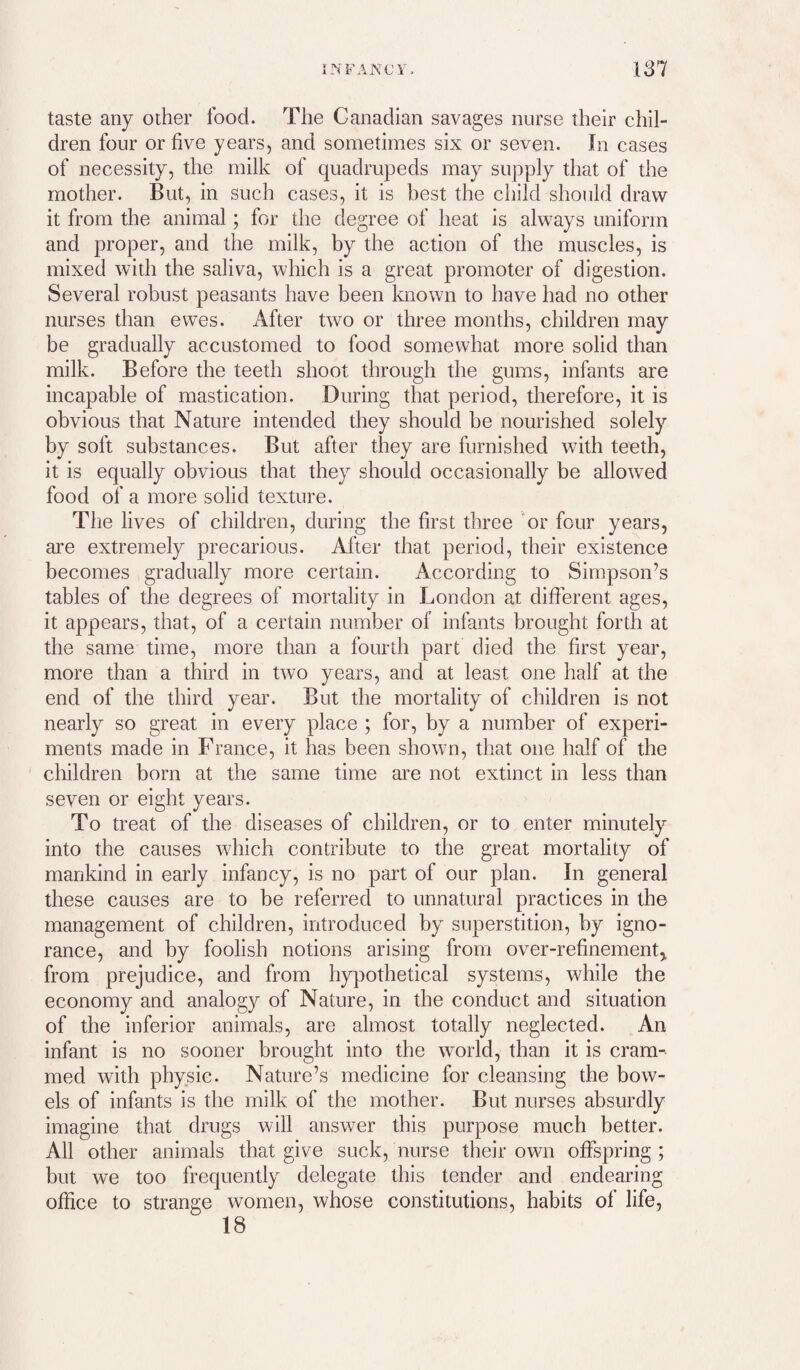 taste any other food. The Canadian savages nurse their chil¬ dren four or five years, and sometimes six or seven. In cases of necessity, the milk of quadrupeds may supply that of the mother. But, in such cases, it is best the child should draw it from the animal; for the degree of heat is always uniform and proper, and the milk, by the action of the muscles, is mixed with the saliva, which is a great promoter of digestion. Several robust peasants have been known to have had no other nurses than ewes. After two or three months, children may be gradually accustomed to food somewhat more solid than milk. Before the teeth shoot through the gums, infants are incapable of mastication. During that period, therefore, it is obvious that Nature intended they should be nourished solely by soft substances. But after they are furnished with teeth, it is equally obvious that they should occasionally be allowed food of a more solid texture. The lives of children, during the first three 'or four years, are extremely precarious. After that period, their existence becomes gradually more certain. According to Simpson’s tables of the degrees of mortality in London at different ages, it appears, that, of a certain number of infants brought forth at the same time, more than a fourth part died the first year, more than a third in two years, and at least one half at the end of the third year. But the mortality of children is not nearly so great in every place ; for, by a number of experi¬ ments made in France, it has been showm, that one half of the children born at the same time are not extinct in less than seven or eight years. To treat of the diseases of children, or to enter minutely into the causes which contribute to the great mortality of mankind in early infancy, is no part of our plan. In general these causes are to be referred to unnatural practices in the management of children, introduced by superstition, by igno¬ rance, and by foolish notions arising from over-refinement, from prejudice, and from hypothetical systems, while the economy and analogy of Nature, in the conduct and situation of the inferior animals, are almost totally neglected. An infant is no sooner brought into the world, than it is cram¬ med with physic. Nature’s medicine for cleansing the bow¬ els of infants is the milk of the mother. But nurses absurdly imagine that drugs will answer this purpose much better. All other animals that give suck, nurse their owm offspring ; but we too frequently delegate this tender and endearing office to strange women, whose constitutions, habits of life, 18