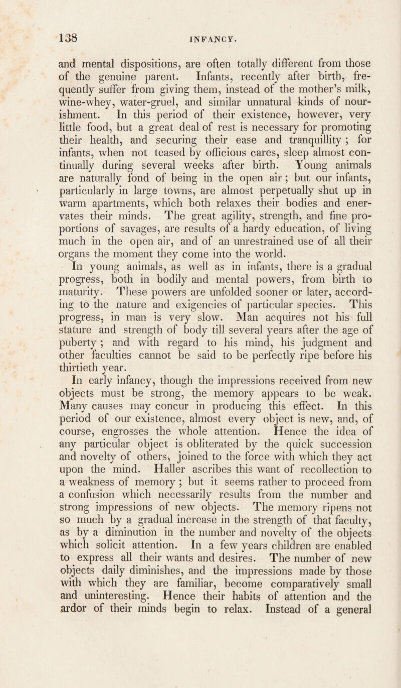 and mental dispositions, are often totally different from those of the genuine parent. Infants, recently after birth, fre¬ quently suffer from giving them, instead of the mother’s milk, wine-whey, water-gruel, and similar unnatural kinds of nour¬ ishment. In this period of their existence, however, very little food, but a great deal of rest is necessary for promoting their health, and securing their ease and tranquillity ; for infants, when not teased by officious cares, sleep almost con¬ tinually during several weeks after birth. Young animals are naturally fond of being in the open air; but our infants, particularly in large towns, are almost perpetually shut up in warm apartments, which both relaxes their bodies and ener¬ vates their minds. The great agility, strength, and fine pro¬ portions of savages, are results of a hardy education, of living much in the open air, and of an mirestrained use of all their organs the moment they come into the world. In young animals, as well as in infants, there is a gradual progress, both in bodily and mental powers, from birth to maturity. These powers are unfolded sooner or later, accord¬ ing to the nature and exigencies of particular species. This progress, in man is very slow. Man acquires not his full stature and strength of body till several years after the age of puberty ; and with regard to his mind, his judgment and other faculties cannot be said to be perfectly ripe before his thirtieth year. In early infancy, though the impressions received from new objects must be strong, the memory appears to be weak. Many causes may concur in producing this effect. In this period of our existence, almost every object is new, and, of course, engrosses the whole attention. Hence the idea of any particular object is obliterated by the quick succession and novelty of others, joined to the force with which they act upon the mind. Haller ascribes this want of recollection to a weakness of memory ; but it seems rather to proceed from a confusion which necessarily results from the number and strong impressions of new objects. The memory ripens not so much by a gradual increase in the strength of that faculty, as by a diminution in the number and novelty of the objects which solicit attention. In a few years children are enabled to express all their wants and desires. The number of new objects daily diminishes, and the impressions made by those with which they are familiar, become comparatively small and uninteresting. Hence their habits of attention and the ardor of their minds begin to relax. Instead of a general