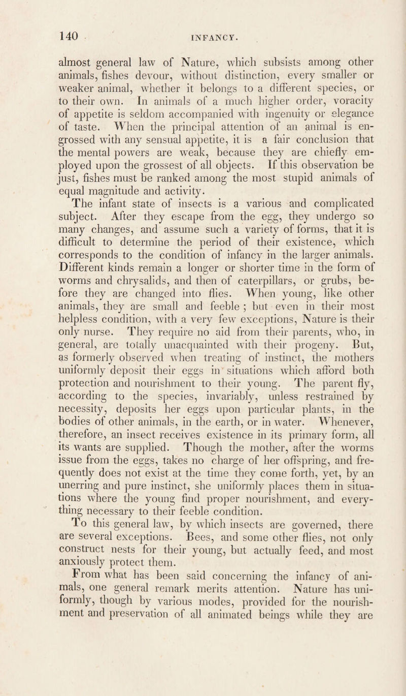almost general law of Nature, which subsists among other animals, fishes devour, without distinction, every smaller or weaker animal, whether it belongs to a different species, or to their own. In animals of a much higher order, voracity of appetite is seldom accompanied with ingenuity or elegance of taste. When the principal attention of an animal is en¬ grossed with any sensual appetite, it is a fair conclusion that the mental powers are wmak, because they are chiefly em¬ ployed upon the grossest of all objects. If this observation be just, fishes must be ranked among the most stupid animals of equal magnitude and activity. The infant state of insects is a various and complicated subject. After they escape from the egg, they undergo so many changes, and assume such a variety of forms, that it is difficult to determine the period of their existence, which corresponds to the condition of infancy in the larger animals. Different kinds remain a longer or shorter time in the form of worms and chrysalids, and then of caterpillars, or grubs, be¬ fore they are changed into flies. When young, like other animals, they are small and feeble ; but even in their most helpless condition, with a very few exceptions. Nature is their only nurse. They require no aid from their parents, who, in general, are totally unacquainted with their progeny. But, as formerly observed when treating of instinct, the mothers uniformly deposit their eggs in situations which afford both protection and nourishment to their young. The parent fly, according to the species, invariably, unless restrained by necessity, deposits her eggs upon particular plants, in the bodies of other animals, in the earth, or in water. Whenever, therefore, an insect receives existence in its primary form, all its wants are supplied. Though the mother, after the worms issue from the eggs, takes no charge of her offspring, and fre¬ quently does not exist at the time they come forth, yet, by an unerring and pure instinct, she uniformly places them in situa¬ tions where the young find proper nourishment, and every¬ thing necessary to their feeble condition. To this general law, by which insects are governed, there are several exceptions. Bees, and some other flies, not only construct nests for their young, hut actually feed, and most anxiously protect them. From what has been said concerning the infancy of ani¬ mals, one general remark merits attention. Nature has uni¬ formly, though by various modes, provided for the nourish¬ ment and preservation of all animated beings while they are