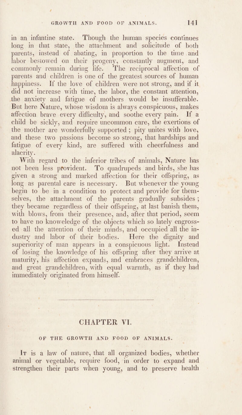 in an infantine state. Though the human species continues long in that state, the attachment and solicitude of both parents, instead of abating, in proportion to the time and labor bestowed on their progeny, constantly augment, and commonly remain during life. The reciprocal affection of parents and children is one of the greatest sources of human happiness. If the love of children were not strong, and if it did not increase with time, the labor, the constant attention, the anxiety and fatigue of mothers would be insufferable. But here Nature, whose wisdom is always conspicuous, makes affection brave every difficulty, and soothe every pain. If a child be sickly, and require uncommon care, the exertions of the mother are wonderfully supported ; pity unites with love, and these two passions become so strong, that hardships and fatigue of every kind, are suffered with cheerfulness and alacrity. With regard to the inferior tribes of animals. Nature has not been less provident. To quadrupeds and birds, she has given a strong and marked affection for their offspring, as long as parental care is necessary. But whenever the young begin to be in a condition to protect and provide for them¬ selves, the attachment of the parents gradually subsides ; they became regardless of their offspring, at last banish them, with blow^s, from their presence, and, after that period, seem to have no knoweledge of the objects which so lately engross¬ ed all the attention of their minds, and occupied all the in¬ dustry and labor of their bodies. Here the dignity and superiority of man appears in a conspicuous light. Instead of losing the knowdedge of his offspring after they arrive at maturity, his affection expands, and embraces grandchildren, and great grandchildren, with equal warmth, as if they had immediately originated from himself. CHAPTER VI. OF THE GROWTH AND FOOD OF ANIMALS. It is a law of nature, that all organized bodies, whether animal or vegetable, require food, in order to expand and strengthen their parts when young, and to preserve health