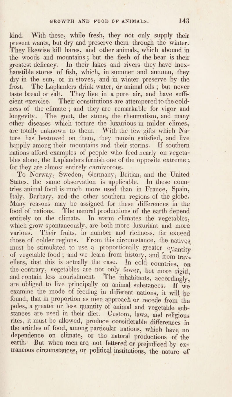 kind. With these, while fresh, they not only supply their present wants, but dry and preserve them through the winter. They likewise kill hares, and other animals, which abound in the woods and mountains ; but the flesh of the bear is their greatest delicacy. In their lakes and rivers they have inex¬ haustible stores of fish, which, in summer and autumn, they dry in the sun, or in stoves, and in winter preserve by the frost. The Laplanders drink water, or animal oils ; but never taste bread or salt. They live in a pure air, and have suffi¬ cient exercise. Their constitutions are attempered to the cold¬ ness of the climate ; and they are remarkable for vigor and longevity. The gout, the stone, the rheumatism, and many other diseases which torture the luxurious in milder climes, are totally unknown to them. With the few gifts which Na¬ ture has bestowed on them, they remain satisfied, and live happily among their mountains and their storms. If southern nations afford examples of people who feed nearly on vegeta¬ bles alone, the Laplanders furnish one of the opposite extreme ; for they are almost entirely carnivorous. To Norway, Sweden, Germany, Britian, and the United States, the same observation is applicable. In these coun¬ tries animal food is much more used than in France, Spain, Italy, Barbary, and the other southern regions of the globe. Many reasons may be assigned for these differences in the food of nations. The natural productions of the earth depend entirely on the climate. In warm climates the vegetables, which grow spontaneously, are both more luxuriant and more various. Their fruits, in number and richness, far exceed those of colder regions. From this circumstance, the natives^, must be stimulated to use a proportionally greater 0’:,antitv of vegetable food ; and we learn from history, and from travl ellers, that this is actually the case. In cold, countries on the contrary, vegetables are not only fewer, but more rigid and contain less nourishment. The inhabitants, accordingly,^ are obliged to live principally on animal substances. If we examine the mode of feeding in different nations, it will be found, that in proportion as men approach or recede from the poles, a greater or less quantity of animal and vegetable sub¬ stances are used in their diet. Custom, laws, and religious rites, it must be allowed, produce considerable differences in the articles of food, among particular nations, which have no dependence on climate, or the natural productions of the earth. But when men are not fettered or prejudiced by ex¬ traneous circumstances, or political institutions, the nature ef
