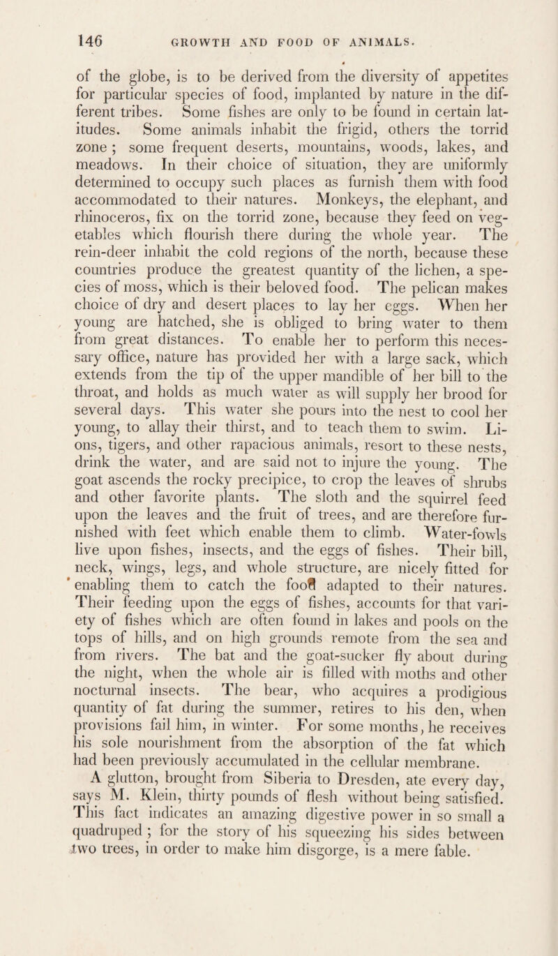 of the globe, is to be derived from the diversity of appetites for particular species of food, implanted by nature in the dif¬ ferent tribes. Some fishes are only to be found in certain lat¬ itudes. Some animals inhabit the frigid, others the torrid zone ; some frequent deserts, mountains, woods, lakes, and meadows. In their choice of situation, they are uniformly determined to occupy such places as furnish them with food accommodated to their natures. Monkeys, the elephant, and rhinoceros, fix on the torrid zone, because they feed on veg¬ etables which flourish there during the whole year. The rein-deer inhabit the cold regions of the north, because these countries produce the greatest quantity of the lichen, a spe¬ cies of moss, which is their beloved food. The pelican makes choice of dry and desert places to lay her eggs. When her young are hatched, she is obliged to bring water to them from great distances. To enable her to perform this neces¬ sary office, nature has provided her with a large sack, which extends from the tip of the upper mandible of her bill to the throat, and holds as much water as will supply her brood for several days. This water she pours into the nest to cool her young, to allay their thirst, and to teach them to swim. Li¬ ons, tigers, and other rapacious animals, resort to these nests, drink the water, and are said not to injure the young. The goat ascends the rocky precipice, to crop the leaves of shrubs and other favorite plants. The sloth and the squirrel feed upon the leaves and the fruit of trees, and are therefore fur¬ nished with feet which enable them to climb. Water-fowls live upon fishes, insects, and the eggs of fishes. Their bill, neck, wings, legs, and whole structure, are nicely fitted for * enabling them to catch the foofl adapted to their natures. Their feeding upon the eggs of fishes, accounts for that vari¬ ety of fishes which are often found in lakes and pools on the tops of hills, and on high grounds remote from the sea and from rivers. The bat and the goat-sucker fly about during the night, when the whole air is filled wdth moths and other nocturnal insects. The bear, who acquires a prodigious quantity of fat during the summer, retires to his den, when provisions fail him, in winter. For some months, he receives his sole nourishment from the absorption of the fat which had been previously accumulated in the cellular membrane. A glutton, brought from Siberia to Dresden, ate every day, says M. Klein, thirty pounds of flesh without being satisfied. This fact indicates an amazing digestive power in so small a quadruped ; for the story of his squeezing his sides between two trees, in order to make him disgorge, is a mere fable.
