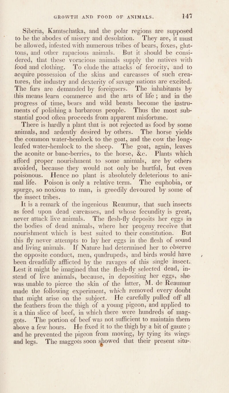 Siberia, Kamtscliatka, and the polar regions are supposed to be the abodes of misery and desolation. They are, it must be allowed, infested with numerous tribes of bears, foxes, glut¬ tons, and other rapacious animals. But it should be consi¬ dered, that these voracious animals supply the natives with food and clothing. To elude the attacks of ferocity, and to acquire possession of the skins and carcasses of such crea¬ tures, the industry and dexterity of savage nations are excited. The furs are demanded by foreigners. The inhabitants by this means learn commerce and the arts of life ; and in the progress of time, bears and wild beasts become the instru¬ ments of polishing a barbarous people. Thus the most sub¬ stantial good often proceeds from apparent misfortune. There is hardly a plant that is not rejected as food by some animals, and ardently desired by others. The horse yields the common water-hemlock to the goat, and the cow the long- leafed water-hemlock to the sheep. The goat, again, leaves the aconite or bane-berries, to the horse, &c. Plants which afford proper nourishment to some animals, are by others avoided, because they would not only be hurtful, but even poisonous. Hence no plant is absolutely deleterious to ani¬ mal life. Poison is only a relative term. The euphobia, or spurge, so noxious to man, is greedily devoured by some of the insect tribes. It is a remark of the ingenious Reaumur, that such insects as feed upon dead carcasses, and whose fecundity is great, never attack live animals. The flesh-fly deposits her eggs in the bodies of dead animals, where her progeny receive that nourishment which is best suited to their constitution. But this fly never attempts to lay her eggs in the flesh of sound and living animals. If Nature had determined her to observe the opposite conduct, men, quadrupeds, and birds would have been dreadfully afflicted by the ravages of this single insect. Lest it might be imagined that the flesh-fly selected dead, in¬ stead of live animals, because, in depositing her eggs, she- was unable to pierce the skin of the latter, M. de Reaumur made the following experiment, which removed every doubt that might arise on the subject. He carefully pulled off all the feathers from the thigh of a young pigeon, and applied to it a thin slice of beef, in which there were hundreds of mag¬ gots. The portion of beef was not sufficient to maintain them above a few hours. He fixed it to the thigh by a bit of gauze ; and he prevented the pigeon from moving, by tying its wings and legs. The maggots soon showed that their present situ-.