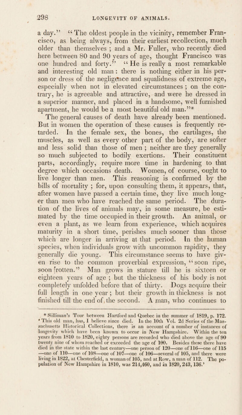 a day.” The oldest people in the vicinity, remember Fran¬ cisco, as being always, from their earliest recollection, much older than themselves ; and a Mr. Fuller, who recently died here between 80 and 90 years of age, thought Francisco was one hundred and forty.” ‘‘ He is really a most remarkable and interesting old man: there is nothing either in his per¬ son or dress of the negligence and squalidness of extreme age, especially w^hen not in elevated circumstances ; on the con¬ trary, he is agreeable and attractive, and were he dressed in a superior manner, and placed in a handsome, well furnished apartment,,he would be a most beautiful old man.”* * The general causes of death have already been mentioned. But in women the operation of these causes is frequently re¬ tarded. In the female sex, the bones, the cartilages, the muscles, as well as every other part of the body, are softer and less solid than those of men ; neither are they generally so much subjected to bodily exertions. Their constituent parts, accordingly, require more time in hardening to that degree which occasions death. Women, of course, tiught to live longer than men. This reasoning is confirmed by the bills of mortality ; for, upon consulting them, it appears, that, after women have passed a certain time, tliey live much long¬ er than men who have reached the same period. The dura¬ tion of the lives of animals may, in some measure, be esti¬ mated by the time occupied in their growth. An animal, or even a plant, as we learn from experience, which acquires maturity in a short time, perishes much sooner than those which are longer in arriving at that period. In the human species, wdien individuals grow with uncommon rapidity, they generally die young. This circumstance seems to have giv¬ en rise to the common proverbial expression, ‘'^soon ripe, soon [rotten.” Man grows in stature till he is sixteen or eigliteen years of age ; but the thickness of his body is not completely unfolded before that of thirty. Dogs acquire their full length in one year ; but their growth in thickness is not finished till the end of,the second. A man, who continues to * Silliman’s Tour betweeu Hartford and Quebec in the summer of 1819, p. 172. * This old man, has, I believe since died. In the 10th Vol. 2d Series of the Mas¬ sachusetts Historical Collections, there is an account of a number of instances of longevity which have been known to occur in New Hampshire. Within the ten years from 1810 to 1820, eighty persons are recorded who died above the age of 90 twenty nine of whom reached or exceeded the age of 100. Besides these there have died in the state within the last century—one person of 120—one of 116—one of 115 —one of 110—one of 108—one of 107—one of 106—several of 105, and there were living in 1822, at Chesterfield, a woman of 105, and at Row, a man of 112. The po¬ pulation of New Hampshire in 1810, was 214,460, and in 1820,243,136.’