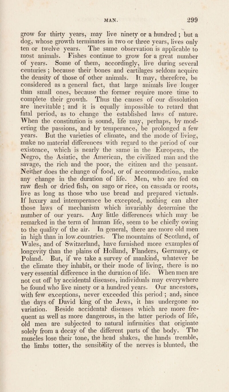 grow for thirty years, may live ninety or a hundred ; but a dog, whose growth terminates in two or three years, lives only ten or twelve years. The same observation is applicable to most animals. Fishes continue to grow for a great number of years. Some of them, accordingly, live during several centuries ; because their bones and cartilages seldom acquire the density of those of other animals. It may, therefore, be considered as a general fact, that large animals live longer than small ones, because the former require more time to complete their growth. Thus the causes of our dissolution are inevitable ; and it is equally impossible to retard that fatal period, as to change the established laws of nature. When the constitution is sound, life may, perhaps, by mod- erting the passions, and by temperance, be prolonged a few years. But the varieties of climate, and the mode of living, make no material differences with regard to the period of our existence, which is nearly the same in the European, the Negro, the Asiatic, the American, the civilized man and the savage, the rich and the poor, the citizen and the peasant. Neither does the change of food, or of accommodation, make any change in the duration of life. Men, who are fed on raw flesh or dried fish, on sago or rice, on cassada or roots, live as long as those who use bread and prepared victuals. If luxury and intemperance be excepted, nothing can alter those laws of mechanism which invariably determine the number of our years. Any little differences which may be remarked in the term of human life, seem to be chiefly owing to the quality of the air. In general, there are more old men in high than in low-countries. The mountains of Scotland, of Wales, and of Switzerland, have furnished more examples of longevity than the plains of Holland, Flanders, Germany, or Poland. But, if we take a survey of mankind, whatever be the climate they inhabit, or their mode of living, there is no very essential difference in the duration of life. When men are not cut off by accidental diseases, individuals may everywhere be found who live ninety or a hundred years. Our ancestors, with few exceptions, never exceeded this period ; and, since the days of David king of the Jews, it has undergone no variation. Beside accidental* diseases which are more fre¬ quent as well as more dangerous, in the latter periods of life, old men are subjected to natural infirmities that originate solely from a decay of the different parts of the body. The muscles lose their tone, the head shakes, the hands tremble, the limbs totter, the sensibility of the nerves is blunted, the