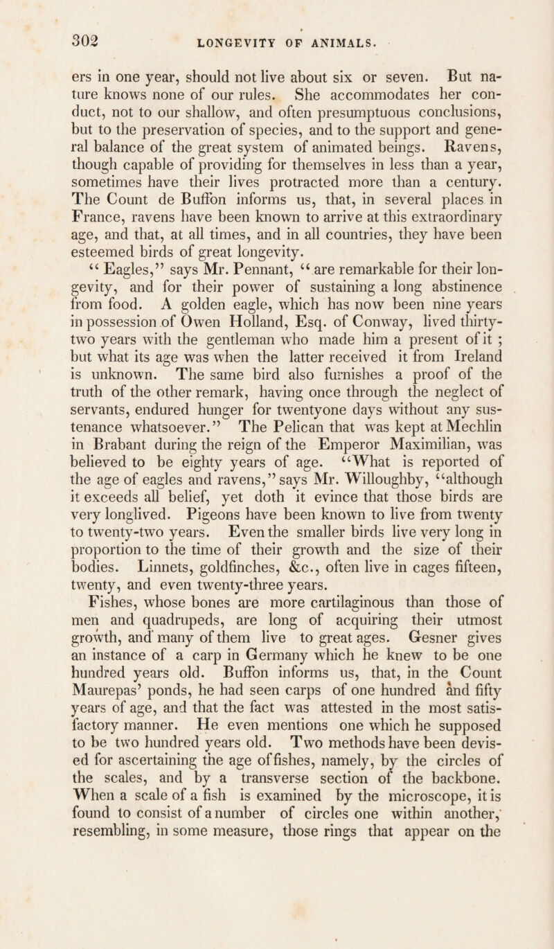 ers in one year, should not live about six or seven. But na¬ ture knows none of our rules. She accommodates her con¬ duct, not to our shallow, and often presumptuous conclusions, but to the preservation of species, and to the support and gene¬ ral balance of the great system of animated beings. Ravens, though capable of providing for themselves in less than a year, sometimes have their lives protracted more than a century. The Count de BufFon informs us, that, in several places in France, ravens have been known to arrive at this extraordinary age, and that, at all times, and in all countries, they have been esteemed birds of great longevity. “ Eagles,” says Mr. Pennant, ‘‘ are remarkable for their lon¬ gevity, and for their power of sustaining a long abstinence from food. A golden eagle, which has now been nine years in possession of Owen Holland, Esq. of Conway, lived thirty- two years with the gentleman wdio made him a present of it ; but what its age was when the latter received it from Ireland is unknown. The same bird also furnishes a proof of the truth of the other remark, having once through the neglect of servants, endured hunger for twentyone days without any sus¬ tenance whatsoever.” The Pelican that was kept at Mechlin in Brabant during the reign of the Emperor Maximilian, was believed to be eighty years of age. ‘‘What is reported of the age of eagles and ravens,” says Mr. Willoughby, “although it exceeds aU belief, yet doth it evince that those birds are very longlived. Pigeons have been known to live from twenty to twenty-two years. Even the smaller birds live very long in proportion to the time of their growth and the size of their bodies. Linnets, goldfinches, &c., often live in cages fifteen, twenty, and even twenty-three years. Fishes, whose bones are more cartilaginous than those of men and quadrupeds, are long of acquiring their utmost growth, and'many of them live to great ages. Gesner gives an instance of a carp in Germany which he knew to be one hundred years old. BufFon informs us, that, in the Count Maurepas’ ponds, he had seen carps of one hundred ^d fifty years of age, and that the fact was attested in the most satis¬ factory manner. He even mentions one which he supposed to be two hundred years old. Two methods have been devis¬ ed for ascertaining the age of fishes, namely, by the circles of the scales, and by a transverse section of the backbone. When a scale of a fish is examined by the microscope, it is found to consist of a number of circles one within another,' resembling, in some measure, those rings that appear on the