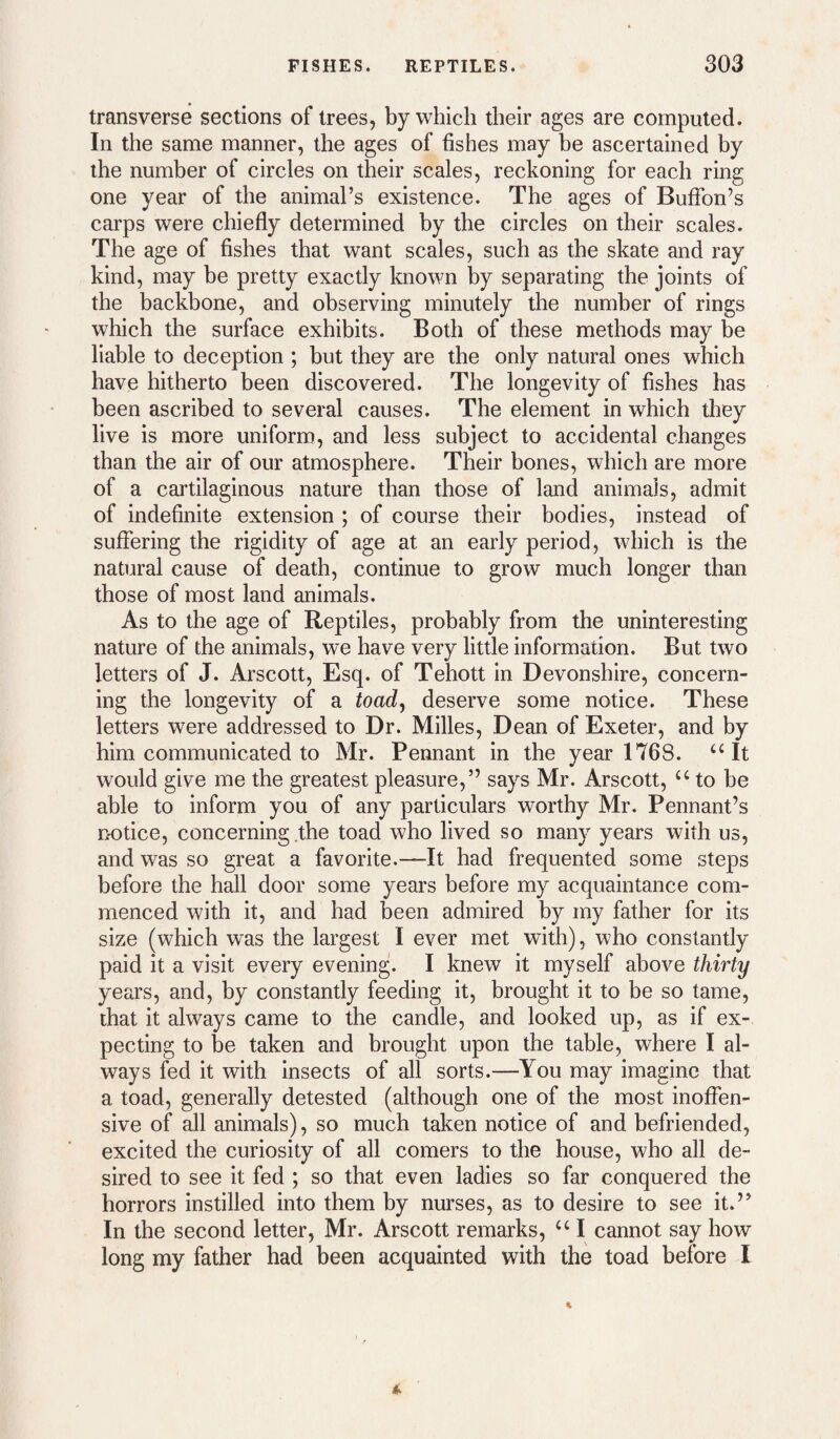 transverse sections of trees, by which their ages are computed. In the same manner, the ages of fishes may be ascertained by the number of circles on their scales, reckoning for each ring one year of the animal’s existence. The ages of BufTon’s carps were chiefly determined by the circles on their scales. The age of fishes that want scales, such as the skate and ray kind, may be pretty exactly known by separating the joints of the backbone, and observing minutely the number of rings which the surface exhibits. Both of these methods may be liable to deception ; but they are the only natural ones which have hitherto been discovered. The longevity of fishes has been ascribed to several causes. The element in which they live is more uniform, and less subject to accidental changes than the air of our atmosphere. Their bones, which are more of a cartilaginous nature than those of land animals, admit of indefinite extension ; of course their bodies, instead of suffering the rigidity of age at an early period, which is the natural cause of death, continue to grow much longer than those of most land animals. As to the age of Reptiles, probably from the uninteresting nature of the animals, we have very little information. But two letters of J. Arscott, Esq. of Tehott in Devonshire, concern¬ ing the longevity of a toad^ deserve some notice. These letters were addressed to Dr. Milles, Dean of Exeter, and by him communicated to Mr. Pennant in the year 1768. ‘‘It would give me the greatest pleasure,” says Mr. Arscott, “ to be able to inform you of any particulars worthy Mr. Pennant’s notice, concerning .the toad who lived so many years with us, and was so great a favorite.—It had frequented some steps before the hall door some years before my acquaintance com¬ menced with it, and had been admired by my father for its size (which was the largest I ever met with), who constantly paid it a visit every evening. I knew it myself above thirty years, and, by constantly feeding it, brought it to be so tame, that it always came to the candle, and looked up, as if ex¬ pecting to be taken and brought upon the table, where I al¬ ways fed it with insects of all sorts.—You may imagine that a toad, generally detested (although one of the most inoffen¬ sive of all animals), so much taken notice of and befriended, excited the curiosity of all comers to the house, who all de¬ sired to see it fed ; so that even ladies so far conquered the horrors instilled into them by nurses, as to desire to see it.” In the second letter, Mr. Arscott remarks, “ I cannot say how long my father had been acquainted with the toad before I