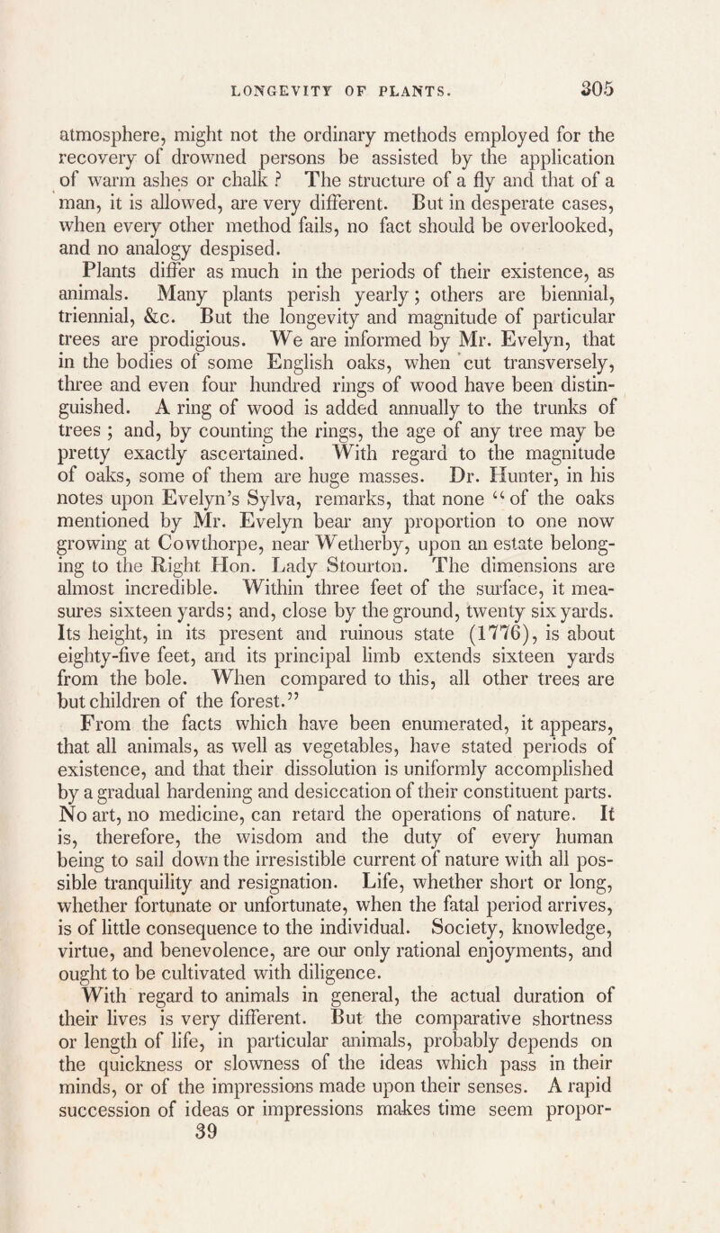 atmosphere, might not the ordinary methods employed for the recovery of drowned persons be assisted by the application of warm ashes or chalk ^ The structure of a fly and that of a man, it is allowed, are very different. But in desperate cases, when every other method fails, no fact should be overlooked, and no analogy despised. Plants differ as much in the periods of their existence, as animals. Many plants perish yearly; others are biennial, triennial, &c. But the longevity and magnitude of particular trees are prodigious. We are informed by Mr. Evelyn, that in the bodies of some English oaks, when cut transversely, three and even four hundred rings of wood have been distin¬ guished. A ring of wood is added annually to the trunks of trees ; and, by counting the rings, the age of any tree may be pretty exactly ascertained. With regard to the magnitude of oaks, some of them are huge masses. Dr. Hunter, in his notes upon Evelyn’s Sylva, remarks, that none “-of the oaks mentioned by Mr. Evelyn bear any proportion to one now growing at Cowthorpe, near Wetherby, upon an estate belong¬ ing to the Right Hon. Lady Stourton. The dimensions are almost incredible. Within three feet of the surface, it mea¬ sures sixteen yards; and, close by the ground, twenty six yards. Its height, in its present and ruinous state (1776), is about eighty-five feet, and its principal limb extends sixteen yards from the bole. When compared to this, all other trees are but children of the forest.’’ From the facts which have been enumerated, it appears, that all animals, as well as vegetables, have stated periods of existence, and that their dissolution is uniformly accomplished by a gradual hardening and desiccation of their constituent parts. No art, no medicine, can retard the operations of nature. If is, therefore, the wisdom and the duty of every human being to sail down the irresistible current of nature with all pos¬ sible tranquility and resignation. Life, whether short or long, whether fortunate or unfortunate, when the fatal period arrives, is of little consequence to the individual. Society, knowledge, virtue, and benevolence, are our only rational enjoyments, and ought to be cultivated with diligence. With regard to animals in general, the actual duration of their lives is very different. But the comparative shortness or length of life, in particular animals, probably depends on the quickness or slowness of the ideas which pass in their minds, or of the impressions made upon their senses. A rapid succession of ideas or impressions makes time seem propor- 39