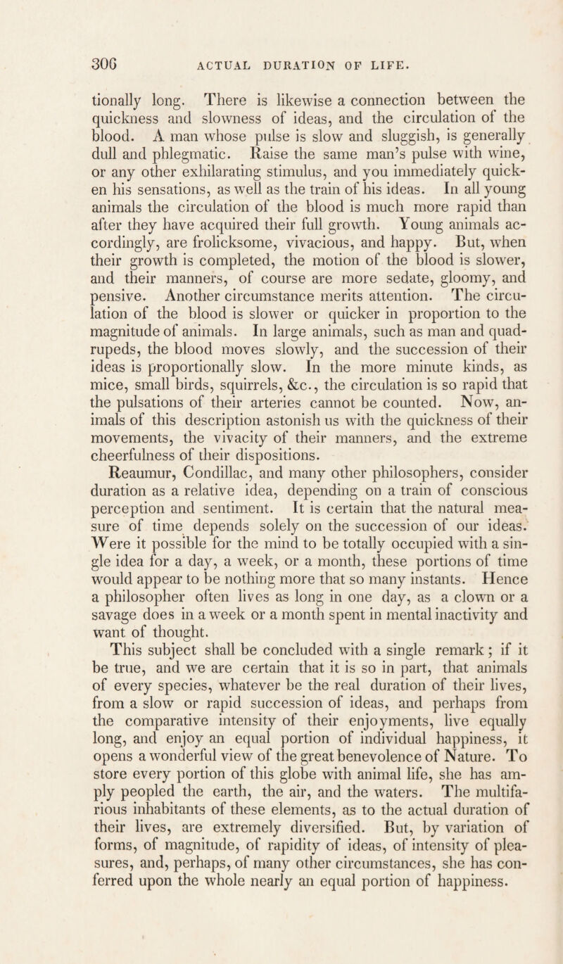 30G ACTUAL DURATION OF LIFE. tionally long. There is likewise a connection between the quickness and slowness of ideas, and the circulation of the blood. A man whose pulse is slow and sluggish, is generally dull and phlegmatic. Raise the same man’s pulse with wine, or any other exhilarating stimulus, and you immediately quick¬ en his sensations, as well as the train of his ideas. In all young animals the circulation of the blood is much more rapid than after they have acquired their full growth. Young animals ac¬ cordingly, are frolicksome, vivacious, and happy. But, when their growth is completed, the motion of the blood is slower, and their manners, of course are more sedate, gloomy, and pensive. Another circumstance merits attention. The circu¬ lation of the blood is slower or quicker in proportion to the magnitude of animals. In large animals, such as man and quad¬ rupeds, the blood moves slowly, and the succession of their ideas is proportionally slow. In the more minute kinds, as mice, small birds, squirrels, &c., the circulation is so rapid that the pulsations of their arteries cannot be counted. Now, an¬ imals of this description astonish us wdth the quickness of their movements, the vivacity of their manners, and the extreme cheerfulness of their dispositions. Reaumur, Condillac, and many other philosophers, consider duration as a relative idea, depending on a train of conscious perception and sentiment. It is certain that the natural mea¬ sure of time depends solely on the succession of our ideas. Were it possible for the mind to be totally occupied with a sin¬ gle idea for a day, a w^eek, or a month, these portions of time would appear to be nothing more that so many instants. Hence a philosopher often lives as long in one day, as a clown or a savage does in a week or a month spent in mental inactivity and want of thought. This subject shall be concluded with a single remark; if it be true, and we are certain that it is so in part, that animals of every species, whatever be the real duration of their lives, from a slow or rapid succession of ideas, and perhaps from the comparative intensity of their enjoyments, live equally long, and enjoy an equal portion of individual happiness, it opens a wonderful view of the great benevolence of Nature. To store every portion of this globe with animal life, she has am¬ ply peopled the earth, the air, and the waters. The multifa¬ rious inhabitants of these elements, as to the actual duration of their lives, are extremely diversified. But, by variation of forms, of magnitude, of rapidity of ideas, of intensity of plea¬ sures, and, perhaps, of many other circumstances, she has con¬ ferred upon the whole nearly an equal portion of happiness.