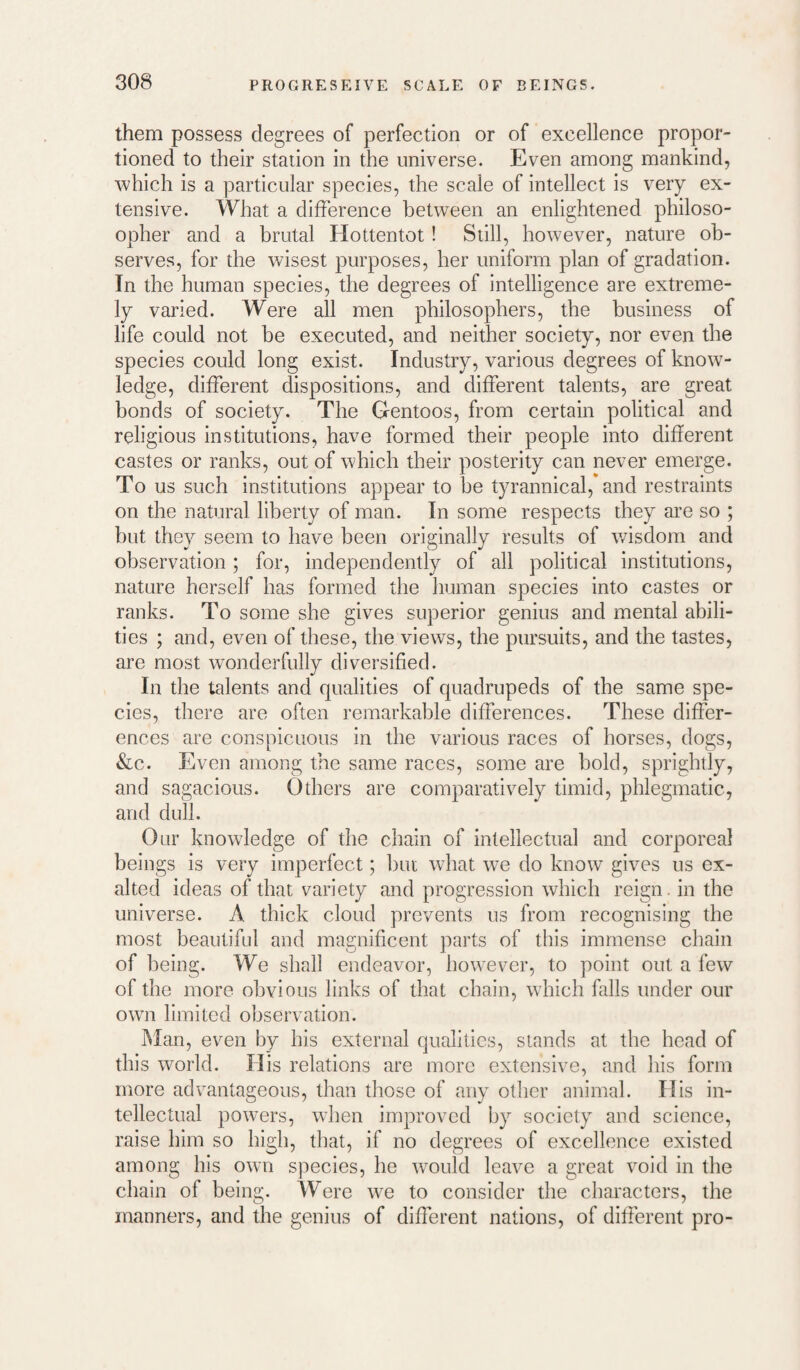 them possess degrees of perfection or of excellence propor¬ tioned to their station in the universe. Even among mankind, which is a particular species, the scale of intellect is very ex¬ tensive. What a difference between an enlightened philoso- opher and a brutal Hottentot! Still, however, nature ob¬ serves, for the wisest purposes, her uniform plan of gradation. In the human species, the degrees of intelligence are extreme¬ ly varied. Were all men philosophers, the business of life could not be executed, and neither society, nor even the species could long exist. Industry, various degrees of know¬ ledge, different dispositions, and different talents, are great bonds of society. The Gentoos, from certain political and religious institutions, have formed their people into different castes or ranks, out of which their posterity can never emerge. To us such institutions appear to be tyrannical, and restraints on the natural liberty of man. In some respects they are so ; but they seem to have been originally results of v/isdom and observation; for, independently of all political institutions, nature herself has formed the human species into castes or ranks. To some she gives superior genius and mental abili¬ ties ; and, even of these, the views, the pursuits, and the tastes, are most wonderfully diversified. In the talents and qualities of quadrupeds of the same spe¬ cies, there are often remarkable differences. These differ¬ ences are conspicuous in the various races of horses, dogs, &c. Even among the same races, some are bold, sprightly, and sagacious. Others are comparatively timid, phlegmatic, and dull. Our knowledge of the chain of intellectual and corporeal beings is very imperfect; but wdiat we do know gives us ex¬ alted ideas of that variety and progression which reign, in the universe. A thick cloud prevents us from recognising the most beautiful and magnificent parts of this immense chain of being. We shall endeavor, however, to point out a few of the more obvious links of that chain, wdiich falls under our owai limited observation. Man, even by his external qualities, stands at the head of this world. His relations are more extensive, and his form more advantageous, than tliose of any other animal. His in¬ tellectual powers, when improved by society and science, raise bim so high, that, if no degrees of excellence existed among his own species, he w^ould leave a great void in the chain of being. Were w^e to consider the characters, the manners, and the genius of different nations, of different pro-