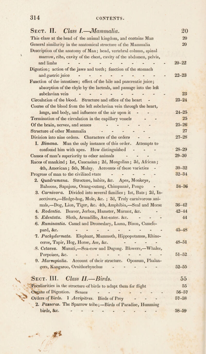 Sect. II. Class I.—Mammalia. 20 This class at the head of the animal kingdom, and contains Man 20 General similarity in the anatomical structure of the Mammalia 20 Description of tlie anatomy of Man; head, vertebral column, spinal marrow, ribs, cavity of the chest, cavity of the abdomen, pelvis, and limbs - 20-22 Digestion; action of the jaws and teeth; function of the stomach and gastric juice - 22-23 Function of the intestines; effect of the bile and pancreatic juice; absorption of the chyle by the lacteals, and passage into the left subclavian vein - -- -- -- -- 23 Circulation of the blood. Structure and office of the heart - 23-24 Course of the blood from the left subclavian vein through the heart, lungs, and body, and influence of the air upon it - - 24-25 Termination of the circulation in the capillary vessels - - 25 Of the brain, nerves, and senses ----- 25-26 Structure of other Mammalia ----- 27 Division into nine orders. Characters of the orders - - 27-28 1. Bintana. Man the only instance of this order. Attempts to confound him with apes. How distinguished - - . 28-29 Causes of many's superiority to other animals - - - 29-30 Races of mankind j 1st, Caucasian; 2d, Mongolian; 3d, African j 4th, American; 5th, Malay. Accounts of these varieties - 30-32 Progress of man to the civilized state ----- 32-34 2. Quadrumana. Structure, habits, &c. Apes, Monkeys, Baboons, Sapajous, Orang-outang, Chimpanze, Pongo - 34-36 3. Carnivora. Divided into several families; 1st, Bats; 2d, In- .sectivora,:—Hedge-hog, Mole, &c. ; 3d, Truly carnivorous ani¬ mals,—Dog, Lion, Tiger, &c. 4th, Amphibia,—Seal and 3Iorse 36-42 4. Rodentia. Beaver, Jerboa, Hamster, Marmot, &c. - 42-44 5. Edentata. Sloth, Armadillo, Ant-eater. &c. - - - 44 6. Ruminantia. Camel and Dromedary, Lama, Bison, Camelo¬ pard, &c. - -- -- -- -- 45-48 7. Pachydermata. Elephant, Mammotli, Hippopotamus, Rhino¬ ceros, Tapir, Hog, Horse, Ass, &c. - . - - 48-51 8. Cetacea. Manati,—Sea-cow and Dugong. Blowers,—Whales, Porpoises, &c. - - - -- -- -- 51-52 9. Marsupialia. Account of their structure. Opossum, Phalan- gers. Kangaroo, Ornithorhynchus ----- 52-65 Sect. III. Class II.—Birds. vR^^uliarities in the structure of birds to adapt them for flight Ongphs of Digestion. Senses. Orders of Birds. 1 Accipitres. Birds of Prey - - - 2. Passeres. The Sparrow trilie;—Birds of Paradise, Humming birds, &c. - - -. 55 55 56- 57 57- 58 58- 69