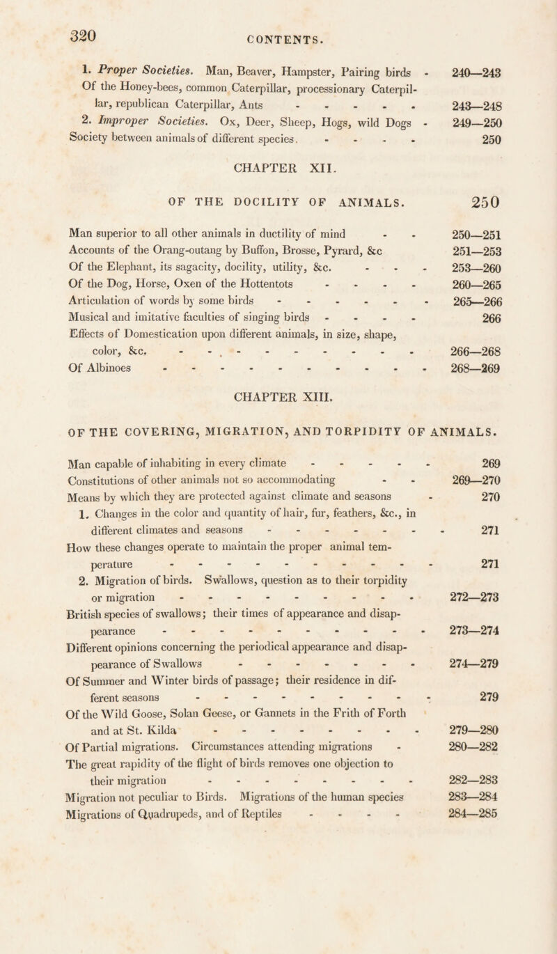 1. Proper Societies. Man, Beaver, Hampster, Pairing birds - 240—243 Of the Honey-bees, common Caterpillar, processionary Caterpil¬ lar, republican Caterpillar, Ants. 243—248 2. Improper Societies. Ox, Deer, Sheep, Hogs, wild Dogs - 249—250 Society between animals of different species. - . , . 250 CHAPTER XII. OF THE DOCILITY OF ANIMALS. 250 Man superior to all other animals in ductility of mind - - 250_251 Accounts of the Orang-outang by Buffon, Brosse, Pyrard, &c 251—253 Of the Elephant, its sagacity, docility, utility, &c. - - - 253—260 Of the Dog, Horse, Oxen of the Hottentots .... 260—265 Articulation of words by some birds.- 265—266 Musical and imitative faculties of singing birds .... 266 Effects of Domestication upon different animals, in size, shape, color, &c. - -.. 266—268 Of Albinoes -. 268—269 CHAPTER XHI. OF THE COVERING, MIGRATION, AND TORPIDITY OF ANIMALS. Man capable of inhabiting in every climate ..... 269 Constitutions of other animals not so accommodating - - 269—270 Means by which they are protected against climate and seasons - 270 1. Changes in the color and quantity of hair, fur, feathers, &c., in different climates and seasons 271 How these changes operate to maintain the proper animal tem¬ perature . ..... 271 2. Migration of birds. Swallows, question as to tlieir torpidity or migration . .. 272—273 British species of swallows; their times of appearance and disap¬ pearance 273—274 Different opinions concerning the periodical appearance and disap¬ pearance of Swallows ....... 274—279 Of Summer and Winter birds of passage; their residence in dif¬ ferent seasons ........ . 279 Of tlie Wild Goose, Solan Geese, or Gannets in the Frith of Forth and at St. Kilda. 279—280 Of Partial migrations. Circumstances attending migrations - 280—282 The great rapidity of the flight of birds removes one objection to their migration . 282—283 Migration not peculiar to Birds. Migrations of the human sj^ecies 283—284 Migrations of Quadrupeds, and of Reptiles .... 284—285
