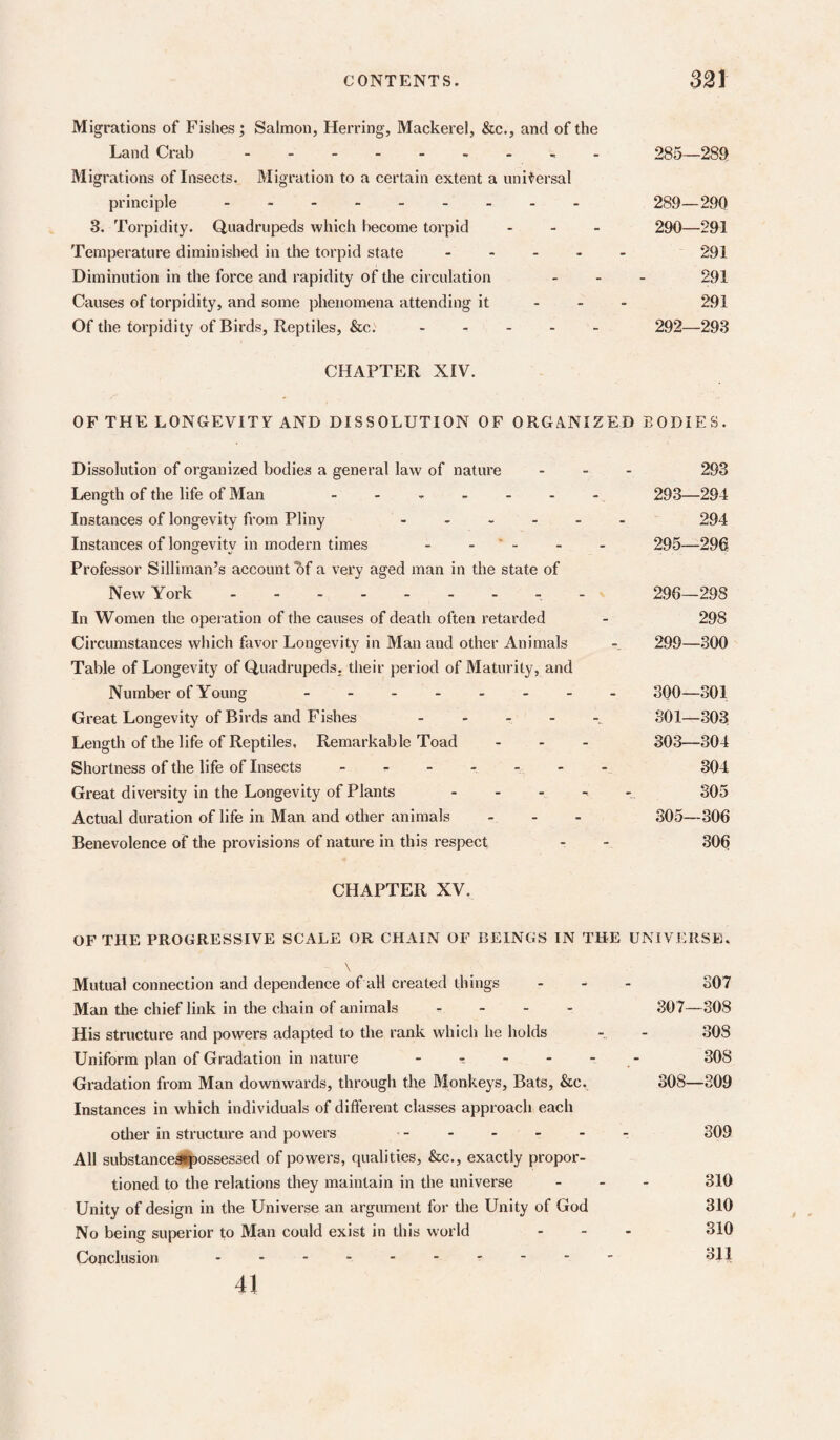 CONTENTS. 331 Migrations of Fishes; Salmon, Herring, Mackerel, &c., and of the Land Crab. 285—289 Migrations of Insects. Migration to a certain extent a universal principle. 289—290 3. Torpidity. Quadrupeds which become torpid . . _ 290—291 Temperature diminished in the torpid state. 291 Diminution in the force and rapidity of the circulation ... 291 Causes of torpidity, and some phenomena attending it - - - 291 Of the torpidity of Birds, Reptiles, &c.. 292—293 CHAPTER XIV. OF THE LONGEVITF AND DISSOLUTION OF ORGANIZED BODIES. Dissolution of organized bodies a general law of nature ... 293 Length of the life of Man - - - - - - - 293—294 Instances of longevity from Pliny 294 Instances of longevity in modern times - . ' - - . 295—296 Professor Silliman’s account of a very aged man in the state of New York 296—298 In Women the operation of the causes of death often retarded - 298 Circumstances which favor Longevity in Man and other Animals - 299—300 Table of Longevity of Quadrupeds, their period of Maturity, and Number of Young. 300—301 Great Longevity of Birds and Fishes SOI—.303 Length of the life of Reptiles, Remarkable Toad ... 303—304 Shortness of the life of Insects - ^ - - - - - 304 Great diversity in the Longevity of Plants 305 Actual duration of life in Man and otlier animals - . - 305—306 Benevolence of the provisions of nature in this respect - - 306 CHAPTER XV. OF THE PROGRESSIVE SCALE OR CHAIN OF BEINGS IN THE UNIVERSE, \ Mutual connection and dependence of all created things ... 307 Man the chief link in the chain of animals .... 307—308 His structure and powers adapted to the rank which he holds - - 308 Uniform plan of Gradation in nature - t - - - - 308 Gradation from Man downwards, through the Monkeys, Bats, &c, 308—309 Instances in which individuals of different classes approach each other in structure and powers .- 309 All substance^ossessed of powers, qualities, &c., exactly propor¬ tioned to the relations they maintain in the universe ... 310 Unity of design in the Universe an argument for the Unity of God 310 No being superior to Man could exist in this world ... 310 Conclusion.. 311 41