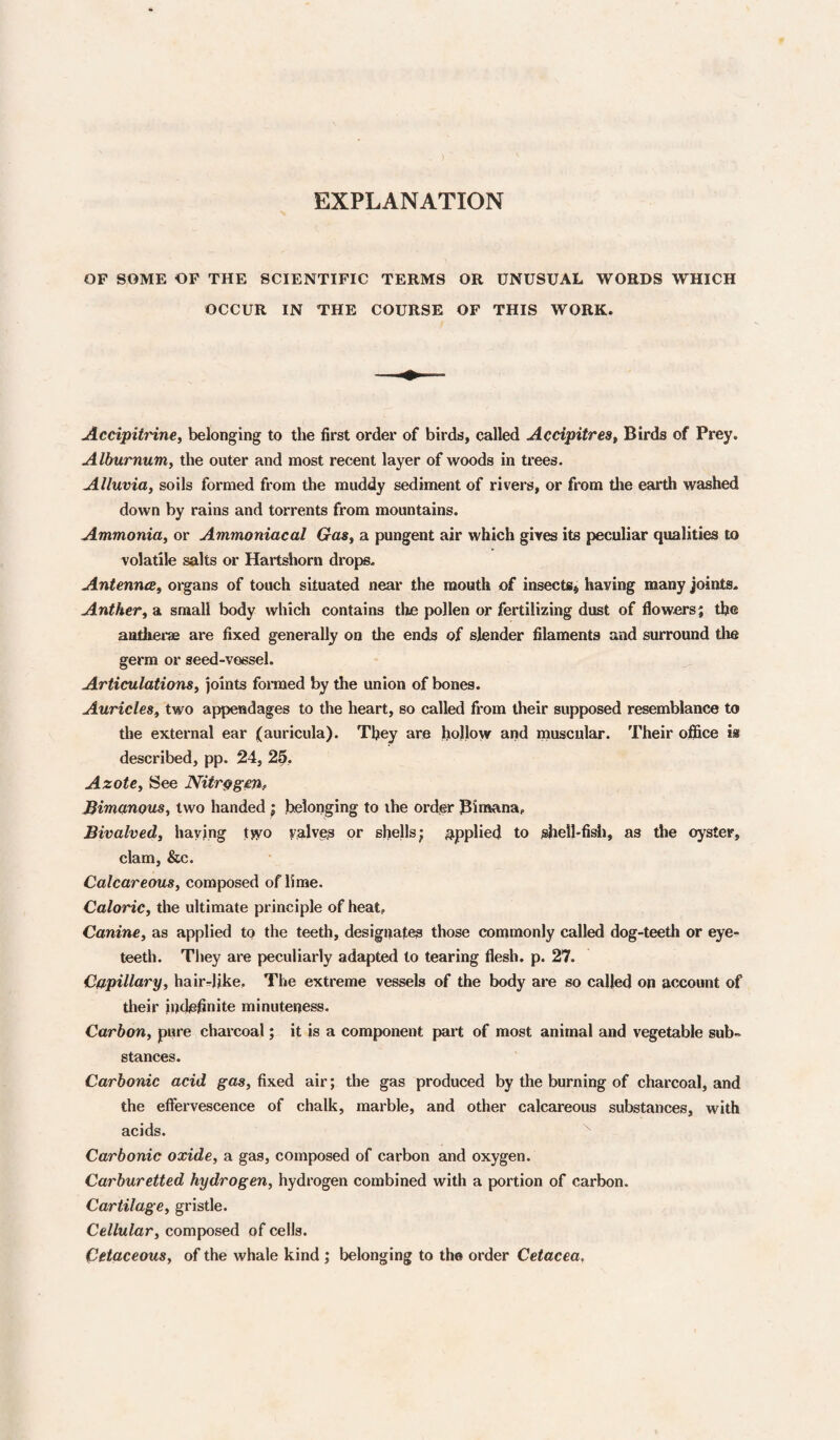 EXPLANATION OF SOME OF THE SCIENTIFIC TERMS OR UNUSUAL WORDS WHICH OCCUR IN THE COURSE OF THIS WORK. JLccipiirine, belonging to the first order of birds, called AccipitreSf Birds of Prey. Alburnum, the outer and most recent layer of woods in trees. Alluvia, soils formed from the muddy sediment of rivers, or from the earth washed down by rains and torrents from mountains. Ammonia, or Ammoniacal Gas, a pungent air which gives its peculiar qualities to volatile salts or Hartshorn drops- Antenna, organs of touch situated near the mouth of insects^ having many joints- Anther, a small body which contains the pollen or fertilizing dust of flowers; the aatherm are fixed generally on the ends of slender filaments and surround the germ or seed-vessel. Articulations, joints fonued by the union of bones. Auricles, two appendages to the heart, so called from their supposed resemblance to the external ear (auricula). They are hollow and muscular. Their ofl5ce ia described, pp. 24, 25, Azote, See Nitr^geUf Bimunous, two handed ; belonging to the order Bimana, Bivalved, haying tJVO velvet or shells; j^pplied to shell-fish, as the oyster, clam, &c. Calcareous, composed of lime. Caloric, the ultimate principle of heat. Canine, as applied to the teeth, designates those commonly called dog-teeth or eye¬ teeth. They are peculiarly adapted to tearing flesh, p. 27. Capillary, hairrlike. The extreme vessels of the body are so called on account of their indefinite minuteness. Carbon, pure charcoal; it is a component part of most animal and vegetable sub¬ stances. Carbonic acid gas, fixed air; the gas produced by the burning of charcoal, and the effervescence of chalk, marble, and other calcareous substances, with acids. Carbonic oxide, a gas, composed of carbon and oxygen. Carburetted hydrogen, hydrogen combined with a portion of carbon. Cartilage, gristle. Cellular, composed of cells. Cetaceous, of the whale kind ; belonging to tho order Cetacea,